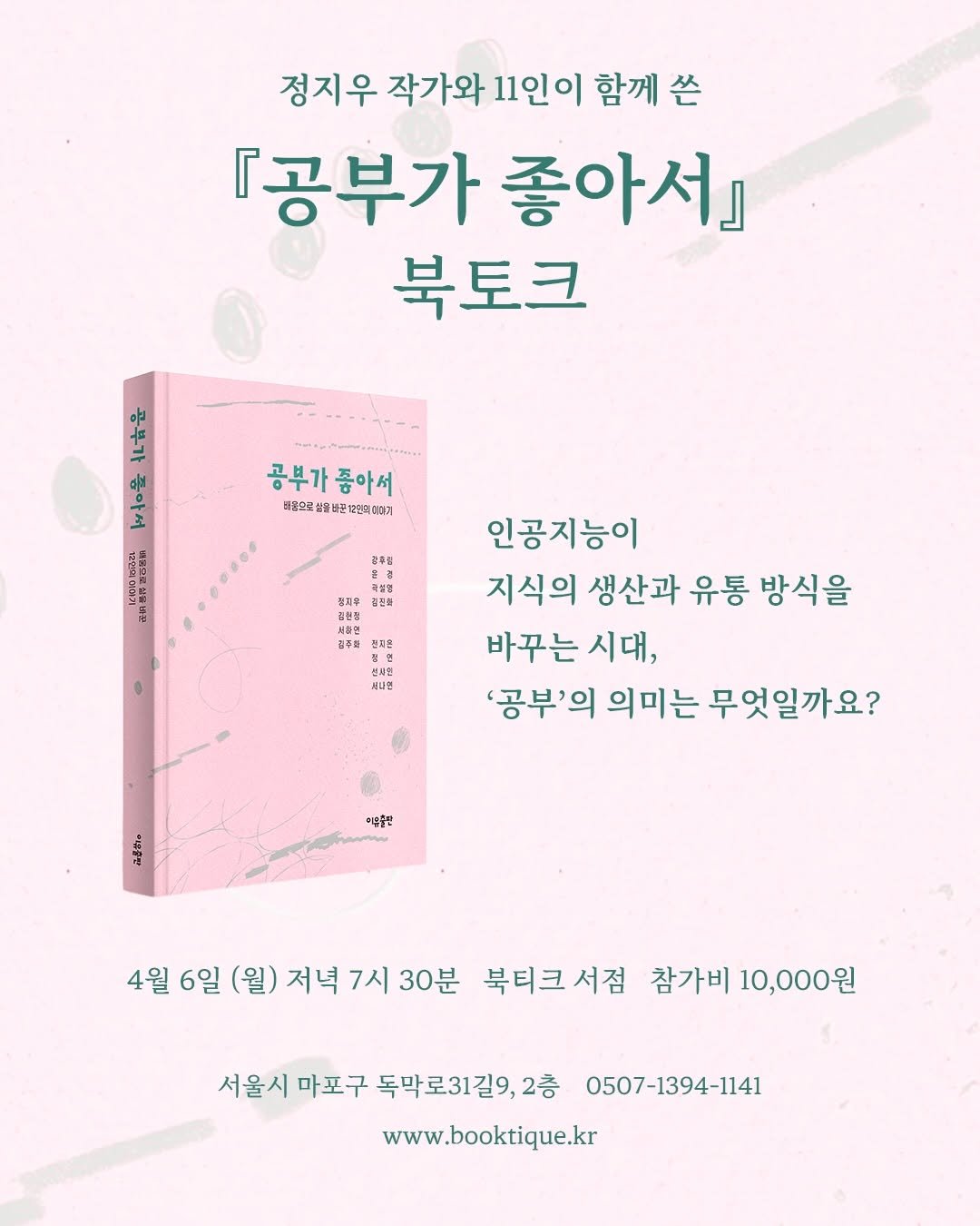 Photo shared by 북티크 on March 20, 2026 tagging @iubooks_14. May be an image of poster, book, magazine and text that says '정지우 작가와 11인이 함께 쓴 『공부가 좋아서』 북토크 海 마운 좋아서 유 서 12251 日標示当ね小は 공부가종아서 좋아서 공부가 별음오도설 태음오론쌀쌀북관제연의대.게 결전류 전주의 문지용 북나민 인공지능이 지식의 생산과 유통 방식을 바꾸는 시대, '공부'의 '공부'의의미는 '의 의미는 무엇일까요? ·음할판 4월 6일 (월) 저녁 7시 30분 북티크서점 서점 참가비 10,000원 서울시 마포구 독막로31길9, 2층 0507-1394-1141 www.booktique.kr'.