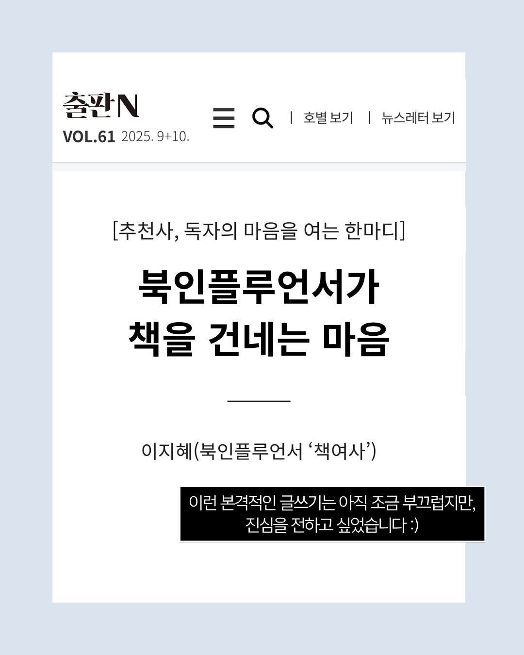 Photo shared by 책여사ㅣ이지혜ㅣ책스타그램 on November 07, 2025 tagging @kpipaorkr. May be an image of poster, magazine and text that says '大 출판N 2L VOL.61 2025. VOL.612025.9+10. 9+10. 호별보기 뉴스레터도 보기 [추천사, 독자의 마음을 여는 한마디] 북인플루언서가 책을 건네는 마음 이지혜 이지혜(북인플루언서'책여 인플루언서 '책여사') 이런 본격적인 글쓰기 기는아직 |는 조금 부끄럽지만, 진심을 전하고 싶었습니다:)'.