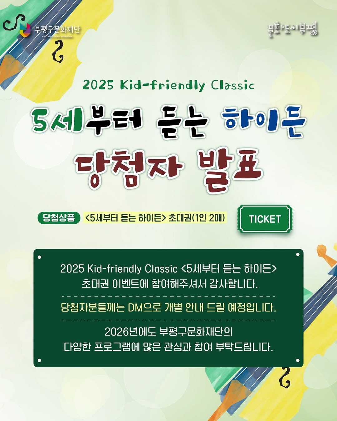 Photo by 부평구문화재단 on December 18, 2025. May be an image of ‎text that says '‎می 부평구 화재단 부평구운화재단 ខ 부활해전이부병 089 2025 Kid-friendly Classic 5세부터 듣는 하이든 당첨자 발표 당첨상품 <5세부터 듣는 하이든> 초대권(1인 2매) TΙCKET 2025 Kid-friendly Classic <5세부터 2025Kid-fidil5H 듣는 하이든> 초대권 이벤트에 참여해주셔서 감사합니다. 당첨자분들께는 DM으로 개별 안내 드릴 예정입니다. 2026년에도 부평구문화재단의 다양한 프로그램에 많은 관심과 참여 부탁드립니다.‎'‎.