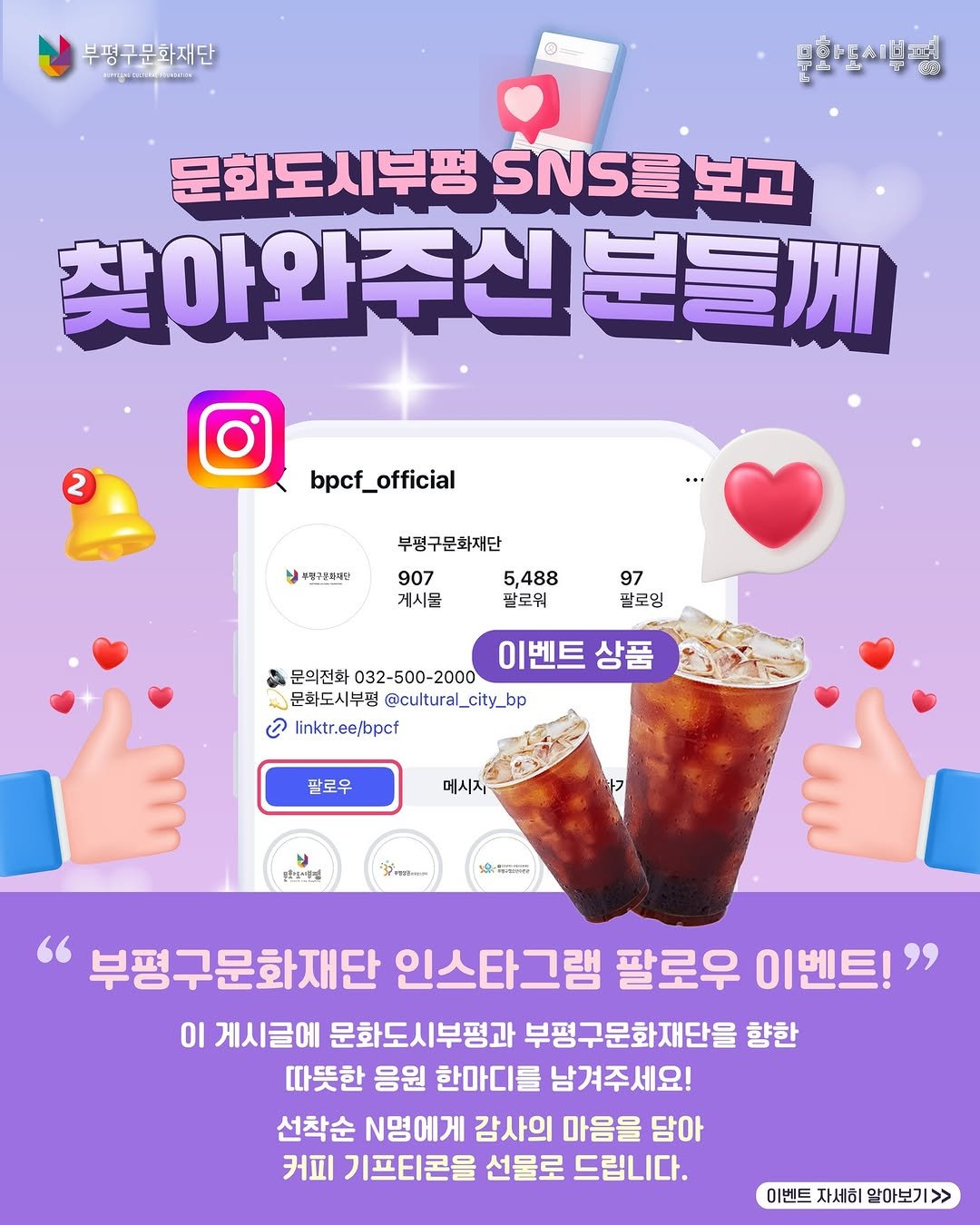 Photo by 부평구문화재단 on December 17, 2025. May be an image of text that says '부평구문화재단 M 문화도시생평 문 문화도시부평 부평NS를보고 SNS를 보고 찾아와주신분들께 신분들께 2 bpcf_official official は7の番市 부평구문화재단 907 5,488 게시물 팔로워 97 팔로잉 이벤트 이벤트상품 상품 문의전화 032-500-2000 문화도시부평 @cultural_city_bp උ linktr.ee/bpcf 팔로우 메시지 문혼보인랑과 371mm TOAnRGs 부평구문화재단 인스타그램 팔로우 이벤트!" 이 게시글에 문화도시부평과 부평구문화재단을 향한 따뜻한 응원 한마디를 남겨주세요! 선착순 N명에게 감사의 마음을 담아 커피 기프티콘을 선물로 드립니다. 이벤트 자세히 알아보기 >>'.