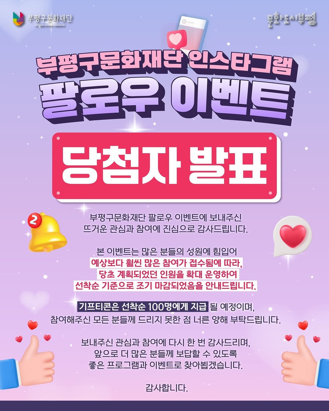 Photo by 부평구문화재단 on December 22, 2025. May be an image of text that says '부평구문화재단 O 문화들리생평 부평구문화재단인스타그램 인스타그램 팔로우 이벤트 당첨자 자발표 발표 2 부평구문화재단 팔로우 이벤트에 보내주신 뜨거운 관심과 참여에 진심으로 감사드립니다. 본 이벤트는 많은 분들의 성원에 힘입어 예상보다 훨씬 많은 참여가 접수됨에 따라, 당초 계획되었던 인원을 확대 운영하여 선착순 기준으로 조기 마감되었음을 안내드립니다. 기프티콘은 선착순 0명에게 지급 될 예정이며, 참여해주신 모든 분들께 드리지 못한 점 너른 양해 부탁드립니다. 보내주신 관심과 참여에 다시 한 번 감사드리며, 앞으로 더 많은 분들께 보답할 수 있도록 좋은 프로그램과 이벤트로 찾아봅겠습니다. 찾아붙 감사합니다.'.