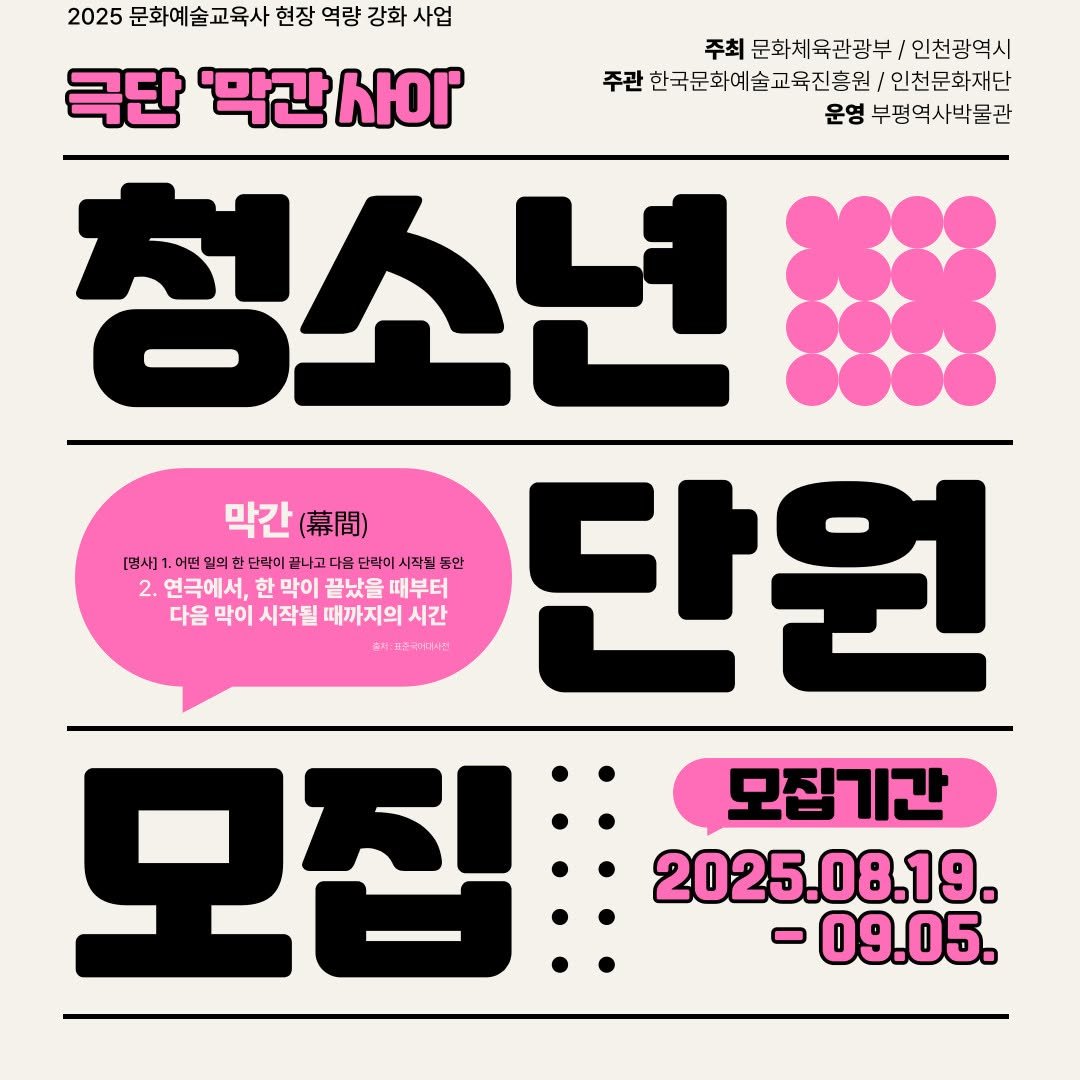 Photo by 부평역사박물관 on August 15, 2025. May be an image of poster and text that says '2025 문화예술교육사 현장 역량 강화 사업 주최 문화체육관광부/ 주최문화체육관광부/인천광역시 인천광역시 극단 '막간 사이' 주관 한국문화예술교육진흥원 인천문화재단 운영 부평역사박물관 청소년 막간(.) 막간 （幕間） [명사] ]1.0 어떤 의한 한 단락이 이골나고다움 단짝이 시작될 동안 단원 2. 연극에서, 한 막이 끝났을 때부터 다음 막이 시작될 때까지의 때까지의시간 시간 물지:지술학거과시진 えな 모집: 모집기간 2025.08.19. -09.05.'.