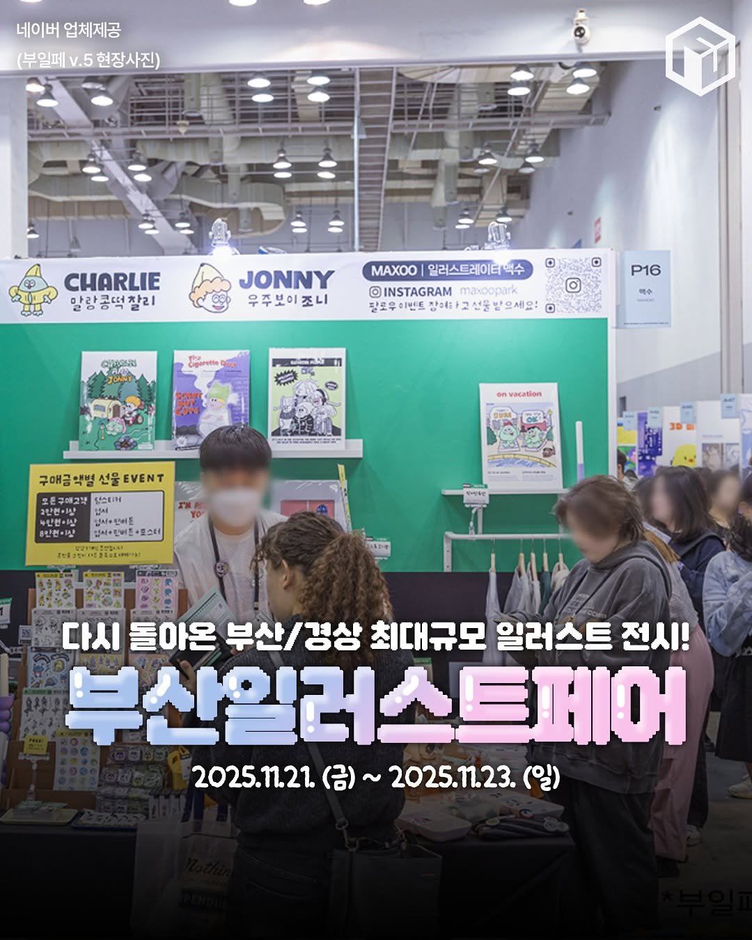 Photo by 부산톡톡 on November 14, 2025. May be an image of ‎text that says '‎네이버 네이버업체제공 업체제공 (부일페 (부일페.5현장사진) v.5 현장사진) CHARLIE 말랑 말랑콩떡 찰리 JONNY 우주보이조니 조니 © MAXOO 일러스트레이티백수 INSTAGRAM maxoopark popar 탈로우 장애하고 선물 '으세요! D ة Cigarente P16 맥수 RERA racation 정원습거법 구매금 맥별 선물 EVENT GAUIN 오인번이산 수단원· HIA เมย ۱۱۰+۱AJ ผจสาษ+ +탄버준+포스터 +۸ OE 市年日まお（mり。 다시 돌아온 부산/경상 경상 최대규모 일러스트 전시! 부산일러스트페어 2025.11.21. (금)~ 2025.11.23. 2025.m.21(日)~2025.123.(） (일)‎'‎.