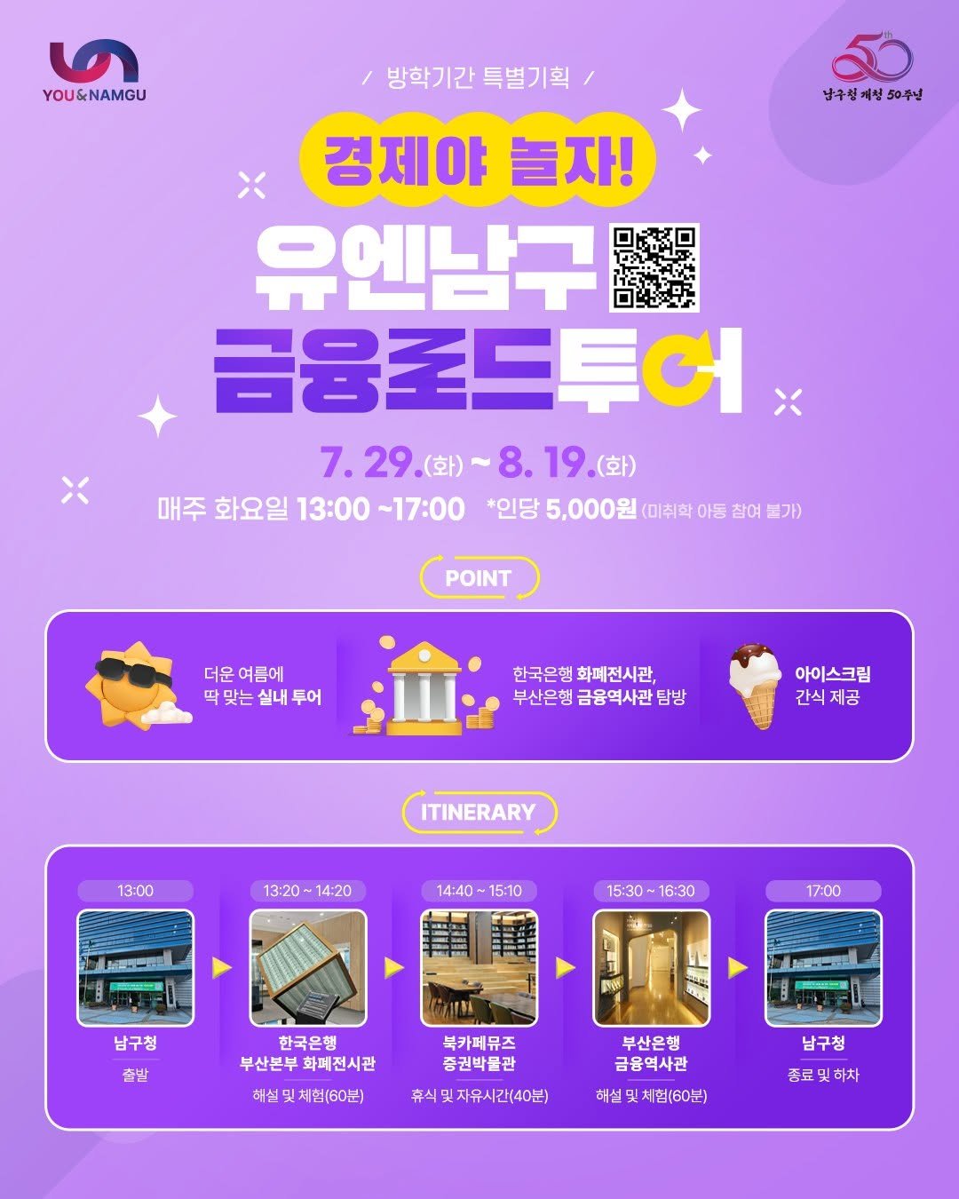Photo by 부산엔남구 on July 21, 2025. May be an image of poster and text that says '৩ YOU&NAMGU 남구성계서 50주년 방학기간특별기획 방학기간 특별기획 경제야 경제야늘자! 놀자! 유엔남구 금융포드투어 7.29.(화) 8.19.(화) 7.29(並)~8.19(並) 8. 19. (화) 매주 화요일 13:00 ~17:00 *인당 5,000원 (미취학 아동 참여 불가) POINT 더운 여름에 딱맞는 따맞는실내투어 맞는실내 실내 투어 한국은행 행화폐전시관, 부산은행금융역사관팀방 부산은행 아이스크림 간식 간식제공 제공 13:00 ITINERARY 13:20~14:20 14:20 13:20 14:40 14:40~15:10 15:10 MO 15:30- 16:30 17:00 남구청 p 출발 한국은행 부산본부 부산본부화폐전시관 화폐전시관 八 북카페뮤즈 종권박물관 해실및체힙(60분) 부산은행 금융역사관 휴식및지유시간(40분) 해설 해설및침(60분) 남구청 증료및하차 하차 종료'.