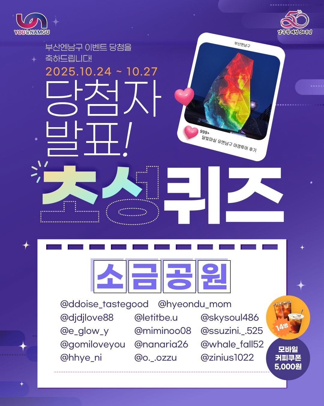 Photo by 부산엔남구 on October 23, 2025. May be an image of poster and text that says '부산연남구 남구신대전50주님 ॐ YOU&NAMGU 부산엔남구이벤트당첨을 부산엔남구 이벤트 당첨을 축하드립니다! 2025.10.24 2025. 10.27 당첨자 발표! 999+ 닭핫머실 유한남구 합진미정유험넘구하놀분어하기 이경두어 추거 성퀴즈 大人生 퀴즈 + 소금공원 @ddoise_tastegood _tastegood @ddoise_ @hyeondu_mom @djdjlove88 @letitbe.u @skysoul486 @e_glow_y y @e _glow_ @miminoo08 @ssuzini._.525 @gomiloveyou @nanaria26 @whale_f fall52 @hhye_ni @o._.ozzu @zinius1022 14명 모바일 커피쿠폰 5,000원'.