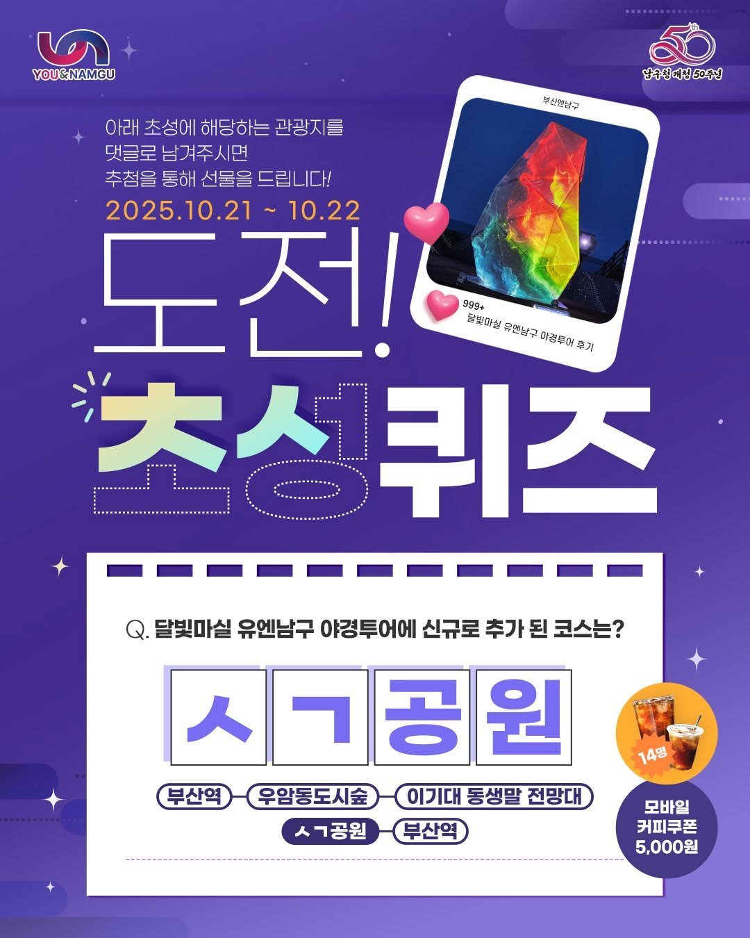 Photo by 부산엔남구 on October 20, 2025. May be an image of poster and text that says '☬ YOU&NAMGU 부산건남구 남수신제청50주년 아래 초성에 해당하는 관광지를 댓글로 남겨주시면 추첨을 통해 선물을 추첨을통해선물을드립니다! 드립니다! 2025.10.21 10.22 도전! 제 999+ 달찾마실 유한남구 이경두어 대보미일무혈남구아공투어 후거 초성퀴즈 大人 퀴즈 달빛마실 유엔남구 야경투어에 신규로 추가 된 코스는? 스ㄱ공원 人 부산역 우암동도시술 이기대 동생말 전망대 14명 ㅅㄱ공원 부산역 모바일 커피쿠폰 5,000원'.