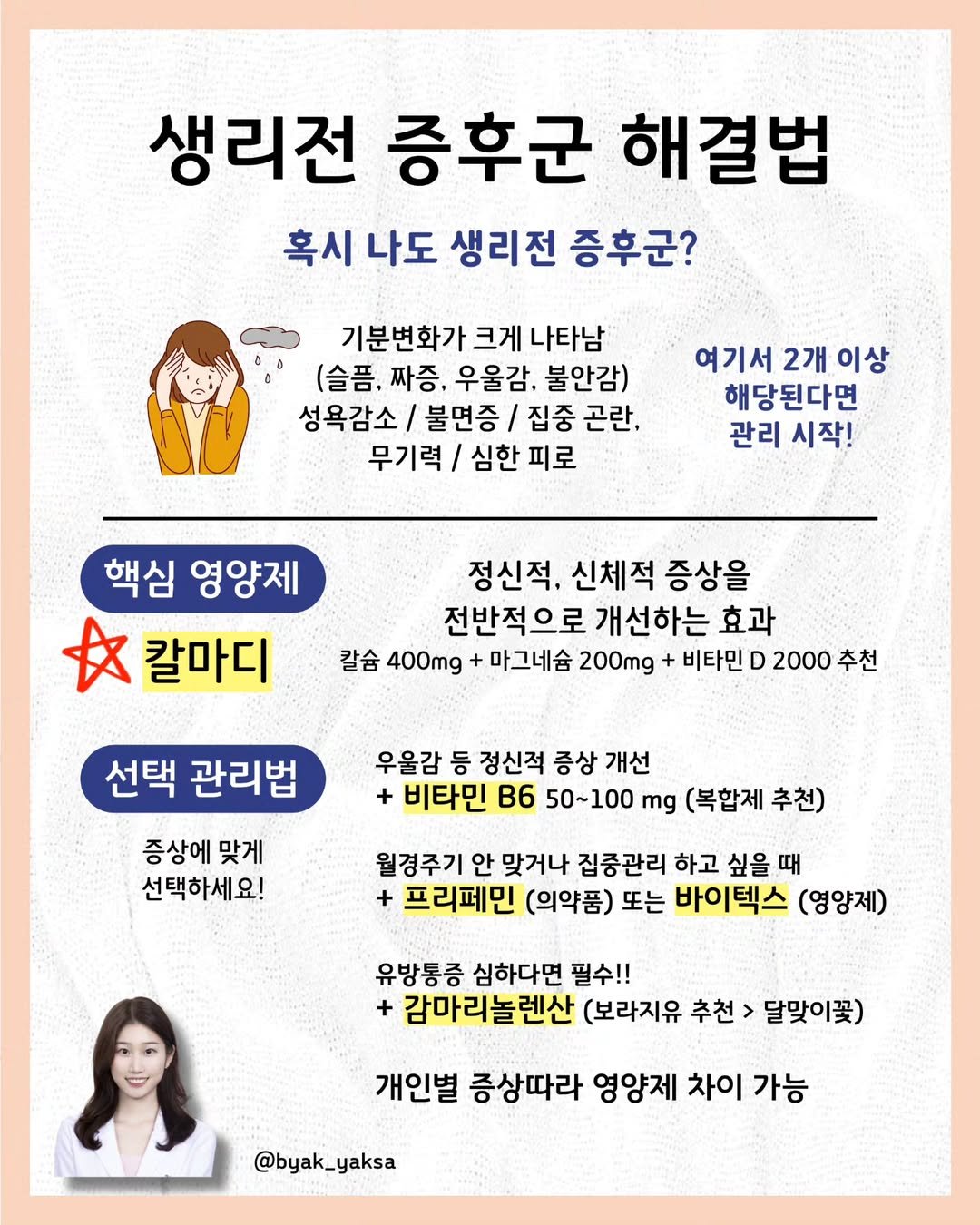 Photo by 🐥 삐약 약사 | 약사 임나현 on August 12, 2025. May be an image of 1 person, poster and text that says '생리전 증후군 해결법 혹시 나도 생리전 증후군? 기분변화가 크게 기분변화가크게나타남 나타남 (슬픔. 짜증, 우울감. 불안감) 성욕감소/ 불면증 집중 곤란, 무기력 심한 피로 여기서 2개 이상 해당된다면 관리 시작! 핵심 영양제 A 칼마디 정신적, 신체적 증상을 전반적으로 개선하는 효과 칼슘 400mg + 마그네슘 200mg 비타민 D 2000 추천 선택 관리법 증상에 맞게 선택하세요! 우울감 등 정신적 증상 개선 + 비타민 B6 50~100 mg (복합제 추천) 월경주기 안 맞거나 집중관리 하고 싶을 때 + 프리페민 (의약품) 또는 바이텍스 (영양제) 유방통증 심하다면 필수!! + 감마리놀렌산 (보라지유 추천 달맞이꽃) 개인별 증상따라 영양제 차이 가능 @byak_yaksa'.