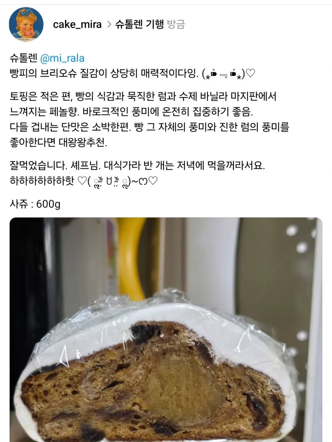 Photo by 양과자점 플레지르 (HUMPTY LUMPY HOUSE) on November 28, 2025. May be an image of ‎babka, chiffon cake, raisin and ‎text that says '‎cake_mira 슈톨렌 기행 방금 슈톨렌 @mi _rala @mi_rala 빵피의 브리오슈 질감이 상당히 매력적이다잉 토핑은 적은 편, 빵의 식감과 묵직한 럼과 수제 바닐라 마지판에서 느껴지는 페놀향. 바로크적인 풍미에 온전히 집중하기 좋음. 다들 겁내는 단맛은 소박한편 빵 그 자체의 풍미와 진한 럼의 풍미를 좋아한다면 대왕왕추천. 잘먹었습니다. 셰프님. 대식가라 반 개는 저녁에 먹을꺼라서요. 하하하하하하핫 ( 甘治 ككنه 사쥬:600g 600g 사쥬‎'‎‎.