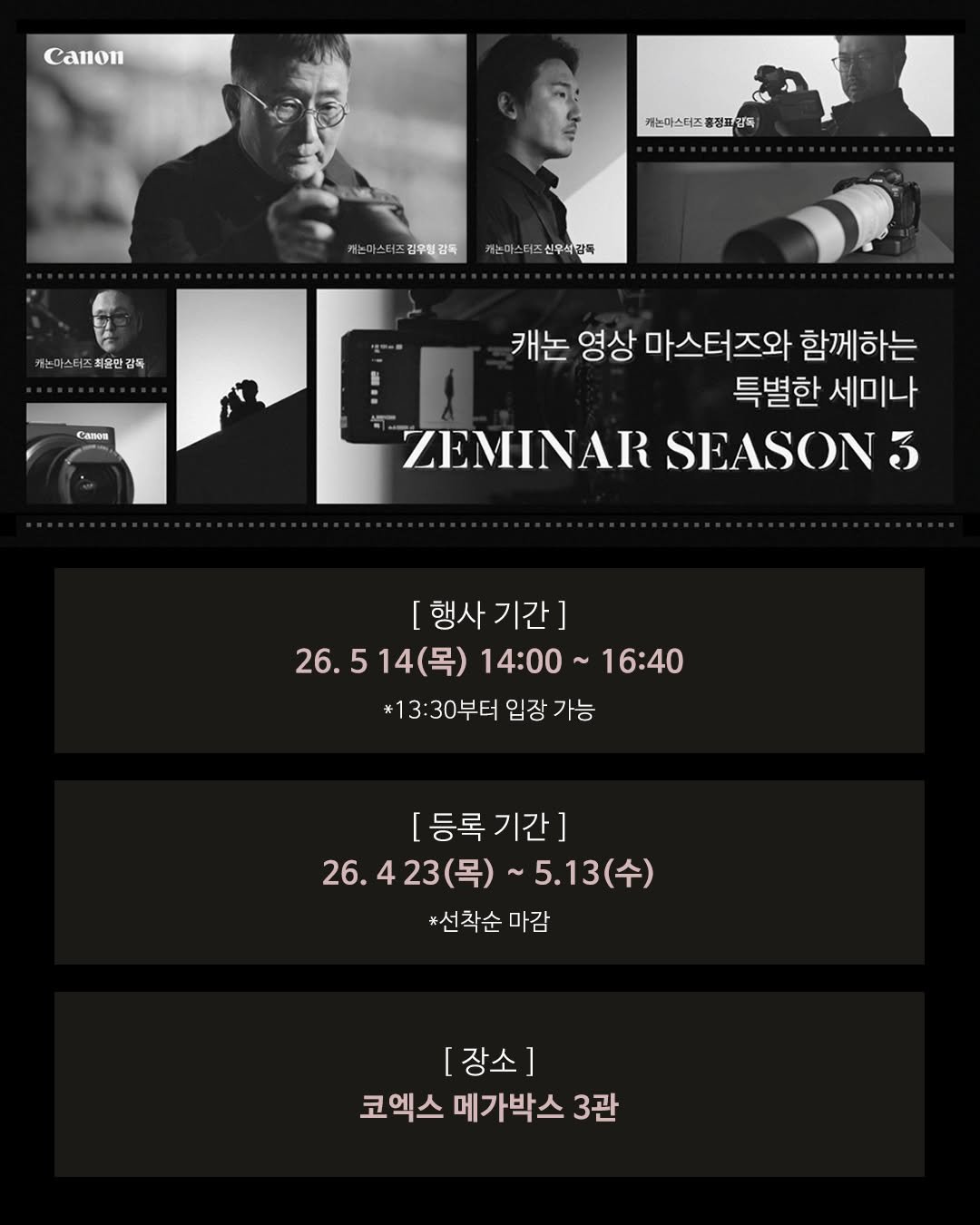 Photo by 캐논코리아 주식회사 on April 23, 2026. May be an image of magazine, poster and text that says 'Canon on 케는마스터조 기는마스터즈총정트인독 정트 감독 까논마스터즈감우링감독 카는마쓰(즈검우관하카합이스비조신워43% 캐누마스티즈신우식감독 김우청감독 캐는 스터츠 최율만 감독 Canon 캐논 영상 마스터즈와 함께하는 특별한 세미나 ZEMINAR SEASON 3 행사 행사기간] 26.514(목) 14(목) 14:00 16:40 26.5 #13:30부터입장가능 *13 30부터 입장 가능 [등록기간] 26.423(목) 26. ~5.13(수) (수) 5.13 *선착순마감 #선착순 [장소] 코엑스 메가박스 코엑스메가박스3관 3관'.