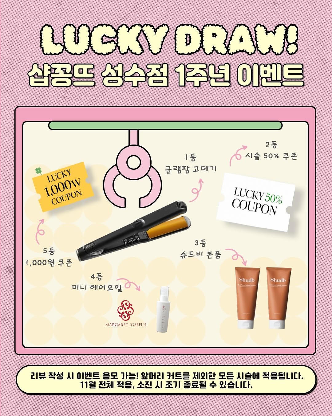 Photo by 성수미용실 샵꽁뜨 혜미원장ㅣ헤어컨설팅 브라운염색 웨딩염색 전문 in 샵꽁뜨. May be a doodle of one or more people, makeup, magazine, poster, hand cream, card and text that says 'LUCKY DRAW! 샵꽁뜨 성수점 1주년 이벤트 LUCKY 1,000w COUPON 시습50%쿠폰 쿠폰 2등 ㅣ등 글램팜 글램팝고데기 고 고데기 LUCKY COUPON LUCKY50% 50% 6 5등 1,000원 쿠폰 3등 슈드비본품 슈드비 본품 4등 미니 니헤어오일 헤어오일 Shudb Shudh MARGARET MARGARETJOSEFIN JOSEFIN 작성 시 이벤트 응모 가능! 앞머리 커트를 제외한 모든 시술에 적용됩니다. 11월 전체 적용, 소진 시 조기 종료될 수 있습니다.'.