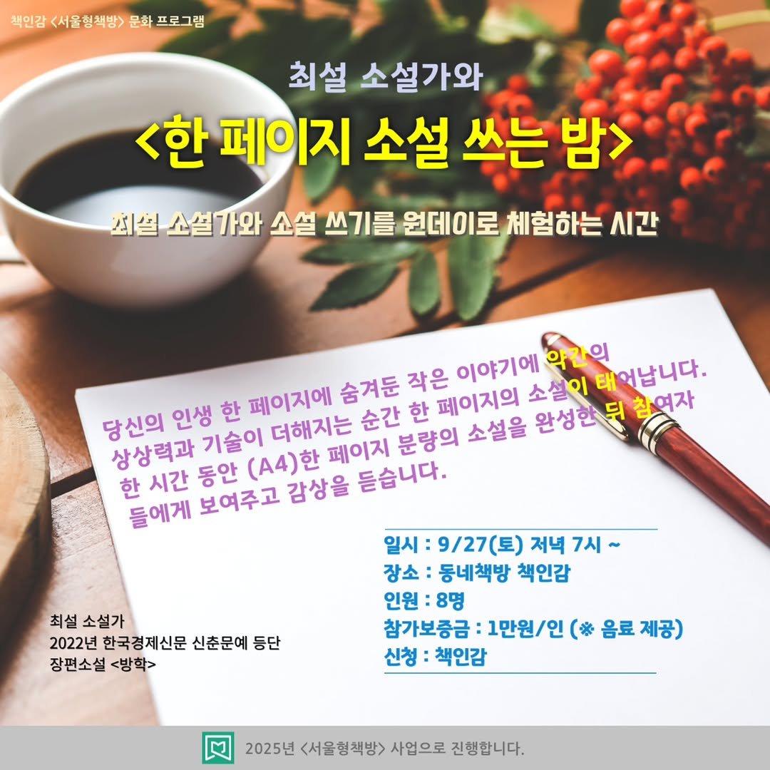 Photo by 책인감_책방&카페&1인출판&강연 on September 23, 2025. May be an image of text that says '책인감 <서울형책방> 책인감<서울행책방>문화프로그램 문화 프로그램 최설 소설가와 <한 페이지 소설 쓰는 밤> 최설 소설가와 가와 소설 쓰기를 원데이로 체험하는 시간 소설이 약간의 태어납니다. 당신의 인생 한 페이지에 숨겨둔 작은 이야기에 상상력과 기술이 더해지는 순간 한 페이지의 한 시간 동안 (A4)한 페이지 분량의 소설을 완성한뒷 참여자 들에게 보여주고 감상을 듣습니다. 최설 소설가 2022년 한국경제신문 신춘문예 둥단 장편소설 장편소설<방학> <방학> 일시: 9\/27(토) 저녁 7시~ 장소: 동네책방 책인감 인원 8명 참가보증금: 1만원/인 （＊ 음료 제공) 신청 책인감 2025년 <서울형책방> 사업으로 진행합니다.'.