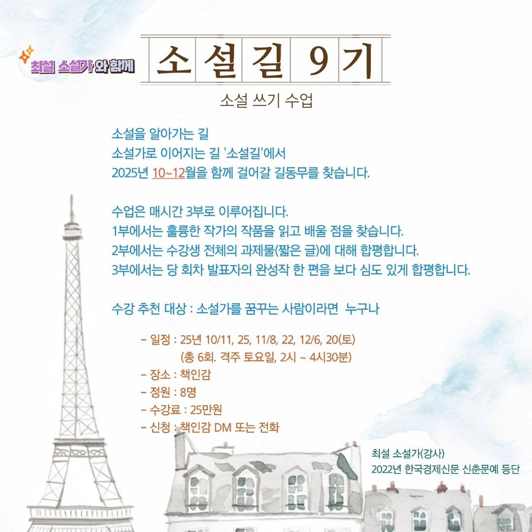 Photo by 책인감_책방&카페&1인출판&강연 on September 30, 2025. May be an image of poster and text that says '최설소설카와함께 소설길9 길 소 9기 소설 쓰기 수업 소설을 알아가는 길 소설가로 이어지는 길 '소설길'에서 2025년 10~12월을 함께 걸어갈 길동무를 찾습니다. 수업은 매시간 3부로 이루어집니다. 1부에서는 훌륭한 작가의 작품을 읽고 배울 점을 찾습니다. 2부에서는 수강생 전체의 과제물(짧은 E 글)에 대해 합평합니다. 3부에서는 당 회차 발표자의 완성작 한 편을 보다 심도 있게 합평합니다. 수강 추천 대상 소설가를 꿈꾸는 사람이라면 누구나 -일정 25년 10/11, 25, 11/8, 22, 12/6, 20(토) (총 6회. 격주 토요일, 2시 4시30분) -장소: -장소:책인감 책인감 -정원: 8명 -수강료: 25만원 -신청 책인감 DM 또는 전화 최설소설가(강사) 최설 2022년 한국경제신문 신춘문예 등단'.