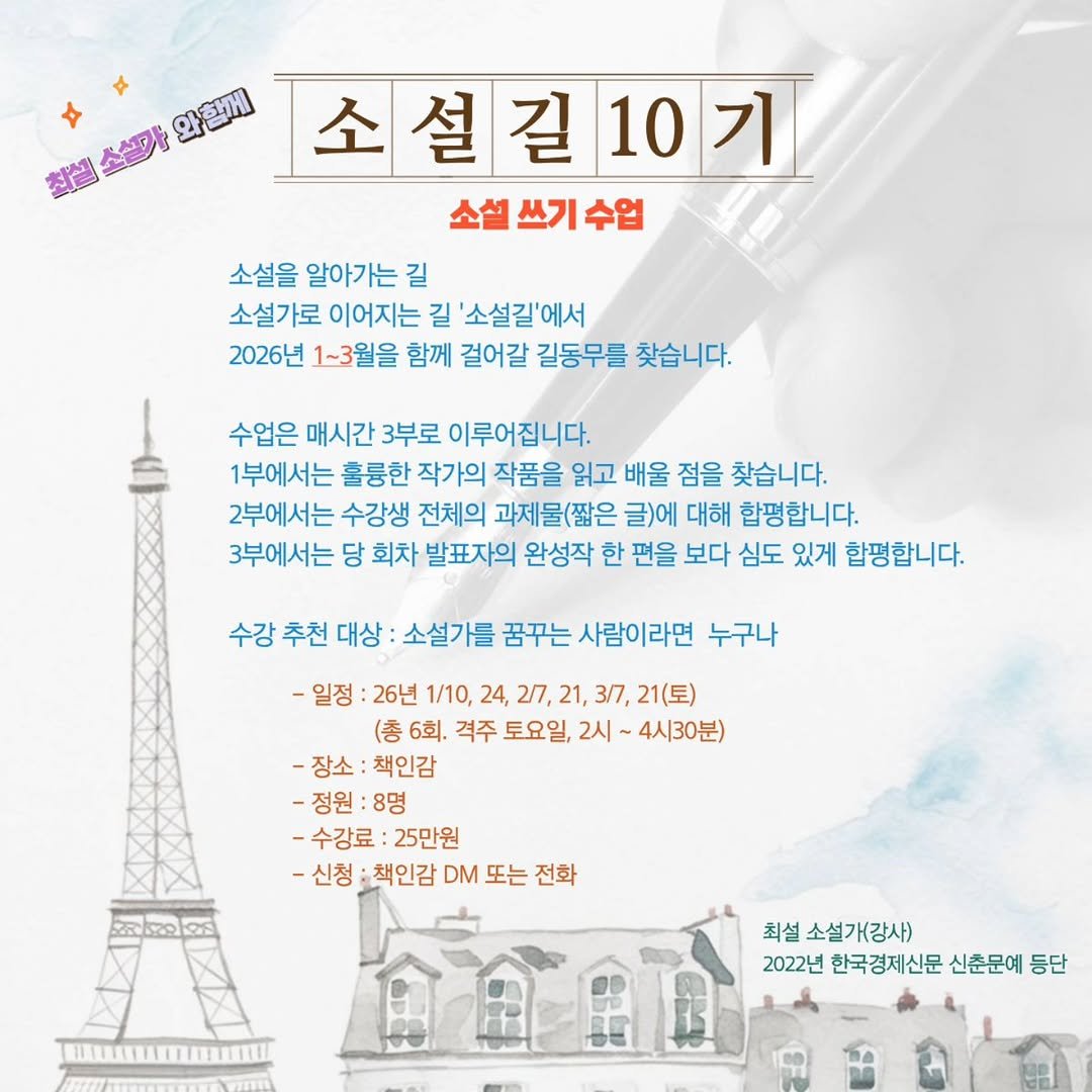 Photo by 책인감_책방&카페&1인출판&강연 on December 26, 2025. May be an image of text that says '와함께 참실 高级圈間 혈소설마장 소설 소설길10기 10기 소설 쓰기 소설쓰기수업 수업 소설을 알아가는 소설을알아가는길 길 소설가로 이어지는 길 '소설길'에서 2026년 1~3월을 함께 걸어갈 길동무를 찾습니다. 수업은 매시간 3부로 이루어진니다. 1부에서는 훌륭한 작가의 작품을 읽고 배울 점을 찾습니다. 2부에서는 수강생 전체의 과제물(짧은 = 글)에 대해 합평합니다. 3부에서는 당 회차 발표자의 완성작 한 편을 보다 심도 있게 합평합니다. 수강 추천 대상 소설가를 꿈꾸는 사람이라면 누구나 -일정 26년 1/10, 24, 2/7, 21, 3/7, 21(토) (총 6회. 격주 토요일, 2시 4시30분) -장소: -장소:책인감 책인감 -정원:8명 :8명 -수강료: 25만원 -신청 책인감 DM 또는 전화 22 최설 소설가(강사) 2022년 한국경제신문 신춘문예 등단'.