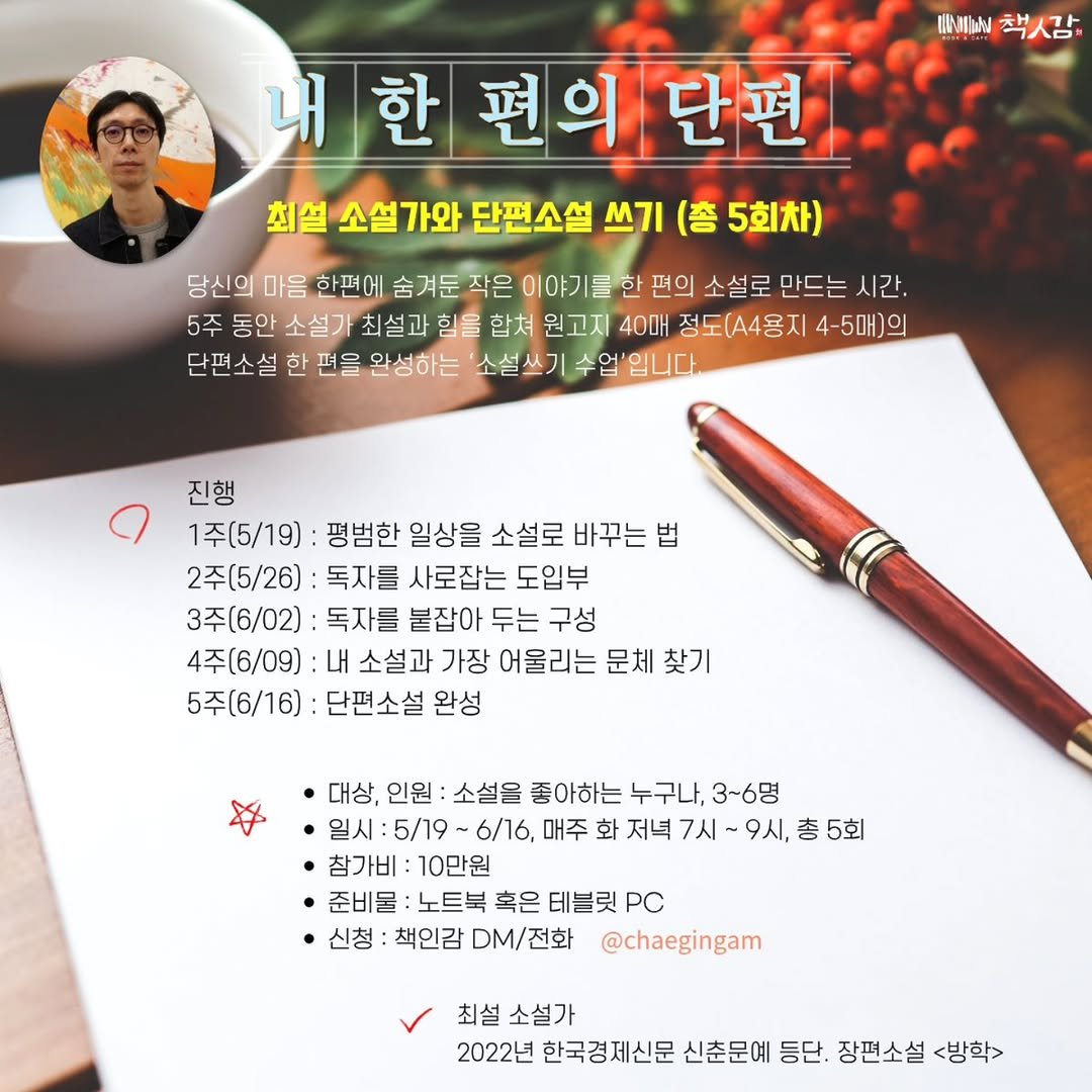 Photo by 책인감_책방&카페&1인출판&강연 on April 18, 2026. May be an image of text that says 'IMEh 책사감 내 내한편의단편 편의 의단편 최설 소설가와 단편소설 쓰기 (총 5회차) 당신의 마음 한편에 숨겨둔 작은 이야기를한 편의 소설로 만드는 시간. 5주 동안 소설가 최설과 힘을 합쳐 원고지 40매 정도(A4용지 4-5매)의 단편소설 한 편을 안성하는 소설쓰기 수업'입니다. 진행 1주(5/19) 평범한 일상을 소설로 바꾸는 법 2주(5/26) 독자를 사로잡는 도입부 3주(6/02) 독자를 붙잡아 두는 구성 4주(6/09) 내 소설과 가장 어울리는 문체 찾기 5주(6/16) 단편소설 완성 대상, 인원 소설을 좋아하는 누구나, 3~6명 일시:5/19~6/16, -6/16, 매주 화 저녁 7시 9시, 총 5회 일시 ㆍ참가비 :10만원 ㆍ준비물 노트북 혹은 테블릿 PC 신청 책인감 DM/전화 @chaegingam 최설 소설가 2022년 한국경제신문 신춘문예 등단. 장편소설 <방학>'.