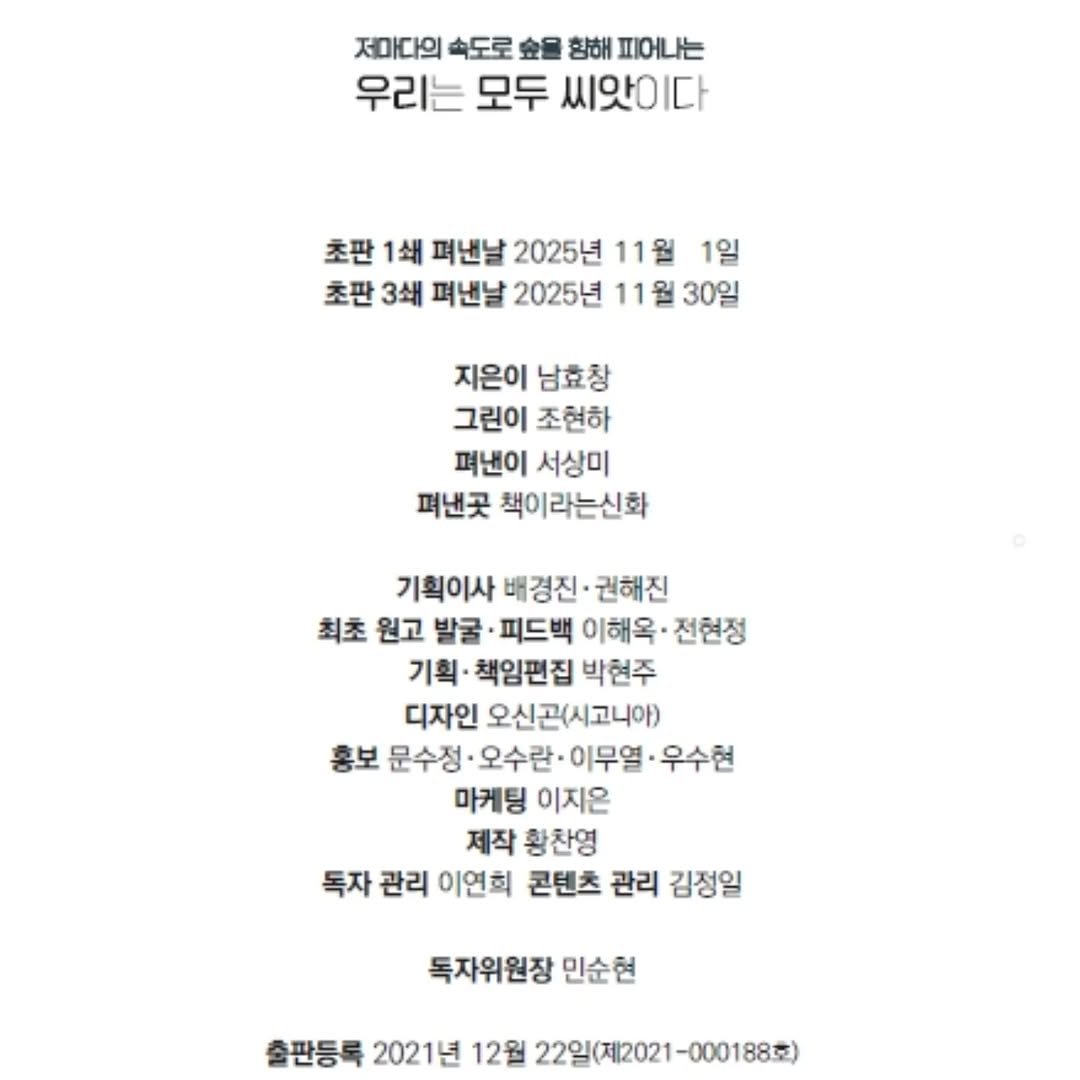 Photo by 책이라는신화 on November 11, 2025. May be an image of text that says '저마다의 속도로 향해 피어나는 우리는 모두 씨앗이다 다 초판 1쇄 펴낸날 2025년 11월 1일 초판 3쇄 펴낸날 2025년 11월 30일 지은이 남효창 그린이 조현하 펴낸이 서상미 펴낸곳 책이라는신화 기획이사 배경진· 권해진 최초 원고 발굴 ·피드백 이해옥· 전현정 기획· 책임편집 박현주 디자인 오신곤(시고니아) 홍보 문수정 오수란· 이무열 우수현 마케팅 이지온 제작 황찬영 독자 관리 이연희 콘텐츠 관리 김정일 독자위원장 민순현 출판등록 2021년 12월 22일(제2021-000188호'.