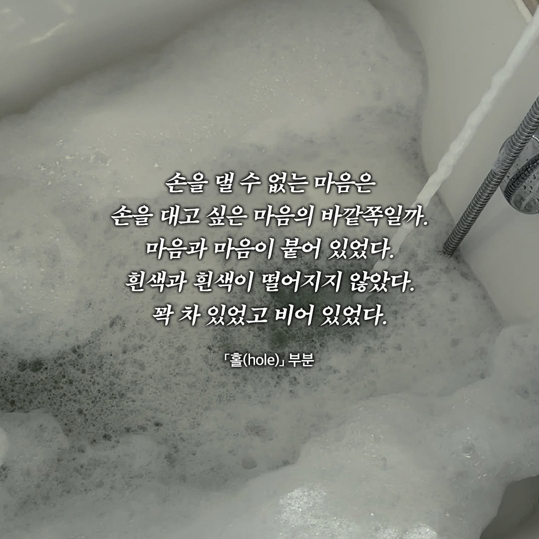 Photo by 창비 on November 10, 2025. May be an image of bathtub and text that says '손을 손을별수없는마음은 댈 수 없는 마음은 손을 대고 싶은 마음의 바깥쪽일까. 마음과 마음이 붙어 있었다. 흰색과 흰색이 떨어지지 않았다. 꽉 차 있었고 비어 있었다. 홀()] 부분'.