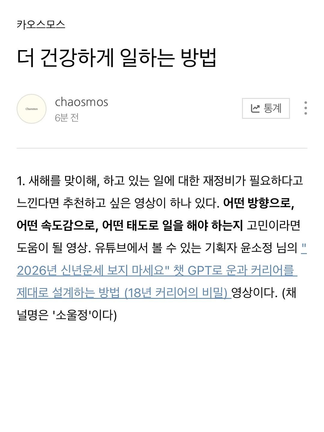 Photo by 카오스모스 | 먹고 사는 이야기 on January 06, 2026. May be a Twitter screenshot of ‎text that says '‎카오스모스 더 건강하게 일하는 방법 OeeeeKи chaosmos 6분전 منا 통계 1. 새해를 맞이해, 하고 있는 일에 대한 재정비가 필요하다고 느낀다면 추천하고 싶은 영상이 하나 있다. 어떤 방향으로, 어떤 속도감으로, 어떤 태도로 일을 해야 하는지 고민이라면 도움이 될 영상. 유튜브에서 볼 수 있는 기획자 윤소정 님의 2026년 신년운세 보지 마세요" 채 GPT로 운과 커리어를 제대로 설계하는 방법 (18년 커리어의 비밀) _영상이다. (채 널명은 '소울정'이다)‎'‎.