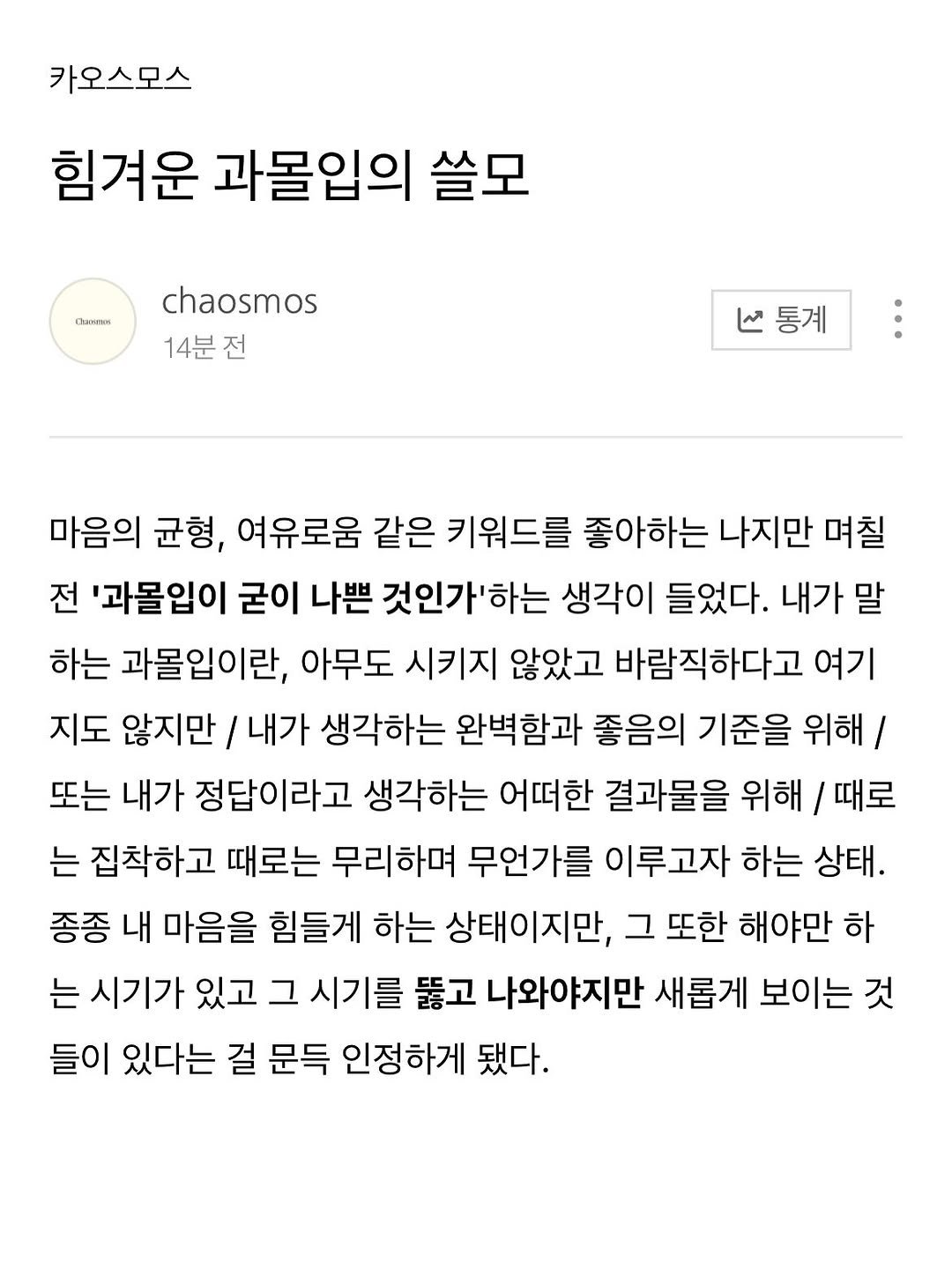 Photo by 카오스모스 | 먹고 사는 이야기 on January 24, 2026. May be an image of ‎text that says '‎카오스모스 힘겨운 과몰입의 쓸모 nKeHeиK chaosmos 14분전 ما 통계 마음의 균형, 여유로움 같은 키워드를 좋아하는 나지만 며칠 전 '과몰입이 굳이 나쁜 것인가'하는 생각이 들었다. 내가 말 하는 과몰입이란, 아무도 시키지 않았고 바람직하다고 여기 지도 않지만 내가 생각하는 완벽함과 좋음의 기준을 위해/ 또는 내가 정답이라고 생각하는 어떠한 결과물을 위해 / 때로 는 집착하고 때로는 무리하며 무언가를 이루고자 하는 상태. 종종 내 마음을 힘들게 하는 상태이지만, 그 또한 해야만 하 는 시기가 있고 그 시기를 뚫고 나와야지만 새롭게 보이는 것 들이 있다는 걸 문득 인정하게 됐다.‎'‎.