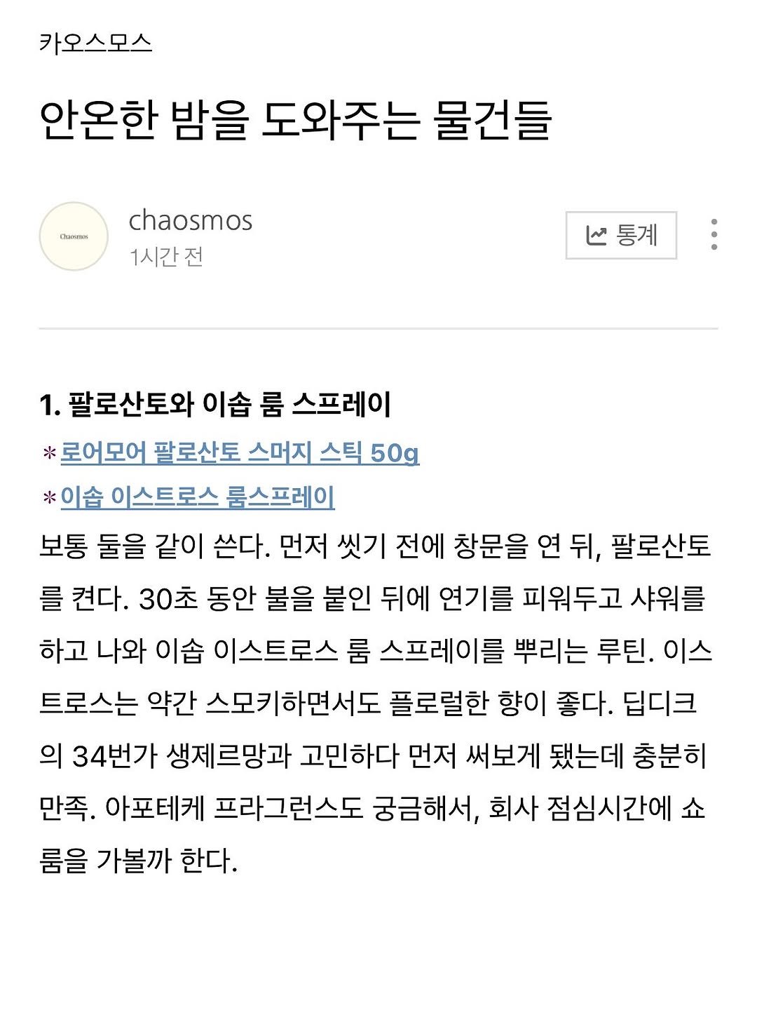 Photo by 카오스모스 | 먹고 사는 이야기 on October 12, 2025. May be a Twitter screenshot of text that says '카오스모스 안온한 밤을 도와주는 물건들 nKmиK chaosmos 1시간전 ሬ። V통계 통계 1. 팔로산토와 이슘 룸 스프레이 *로어모어 팔로산토 스머지 스틱 50g *이습 이스트로스 룸스프레이 보통 둘을 같이 쓴다. 먼저 씻기 전에 창문을 연 뒤, 팔로산토 를 켠다. 30초 동안 불을 붙인 뒤에 연기를 피워두고 샤워를 하고 나와 이습 이스트로스 룸 스프레이를 뿌리는 루틴. 이스 트로스는 약간 스모키하면서도 플로럴한 향이 좋다. 딥디크 의 34번가 생제르망과 고민하다 먼저 써보게 됐는데 충분히 만족. 아포테케 프라그런스도 궁금해서, 회사 점심시간에 쇼 룸을 가볼까 한다.'.