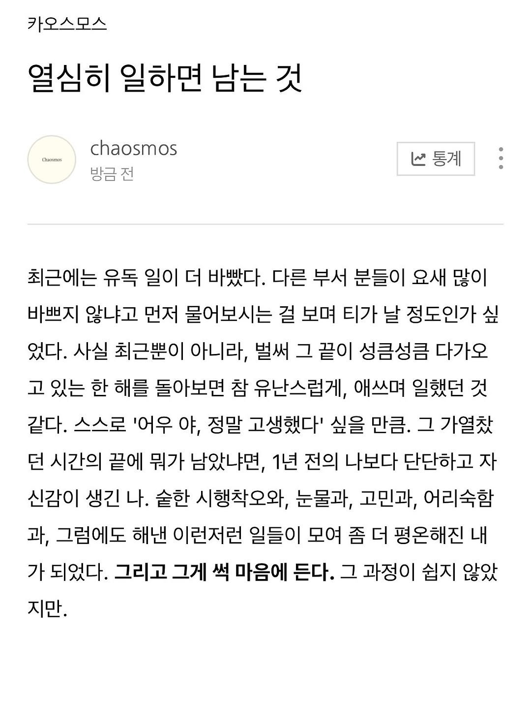 Photo by 카오스모스 | 먹고 사는 이야기 on November 15, 2025. May be a Twitter screenshot of ‎text that says '‎카오스모스 열심히 일하면 남는 것 nKoeии chaosmos 방금전 هنا 통계 최근에는 유독 일이 더 바빴다. 다른 부서 분들이 요새 많이 바쁘지 않냐고 먼저 물어보시는 걸 보며 티가 날 정도인가 싶 었다. 사실 최근뿐이 아니라, 벌써 그 끝이 성큼성큼 다가오 고 있는 한 해를 돌아보면 참 유난스럽게, 애쓰며 일했던 것 같다. 스스로 '어우 야, 정말 고생했다' 싶을 만큼. 그 가열찾 던 시간의 끝에 뭐가 남았냐면, 1년 전의 나보다 단단하고 자 신감이 생긴 나. 숟한 시행착오와, 눈물과, 고민과, 어리숙함 과, 그럼에도 해낸 이런저런 일들이 모여 좀 더 평온해진다 내 가 되었다. 그리고 그게 썩 마음에 든다. 그 과정이 쉽지 않았 지만.‎'‎.