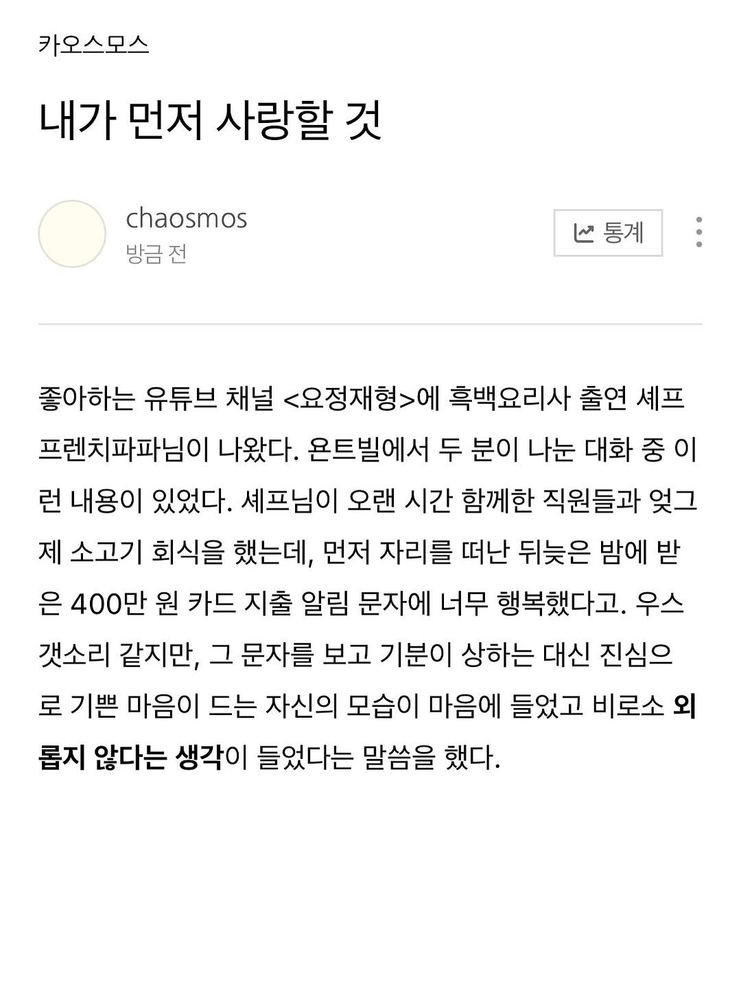Photo by 카오스모스 | 먹고 사는 이야기 on January 27, 2026. May be a Twitter screenshot of ‎text that says '‎카오스모스 내가 먼저 사랑할 것 chaosmos 방금전 ما V통계 통계 좋아하는 유튜브 채널 <요정재형>에 흑백요리사 출연 셰프 프렌치파파님이 나왔다. 온트빌에서 두 분이 나눈 대화 중 이 런 내용이 있었다. 셰프님이 오랜 시간 함께한 직원들과 잊그 제 소고기 회식을 했는데, 먼저 자리를 떠난 뒤늦은 밤에 받 은 400만 원 카드 지출 알림 문자에 너무 행복했다고. 우스 갯소리 같지만, 그 문자를 보고 기분이 상하는 대신 진심으 로 기쁜 마음이 드는 자신의 모습이 마음에 들었고 비로소 외 롭지 않다는 생각이 들었다는 말씀을 했다.‎'‎.