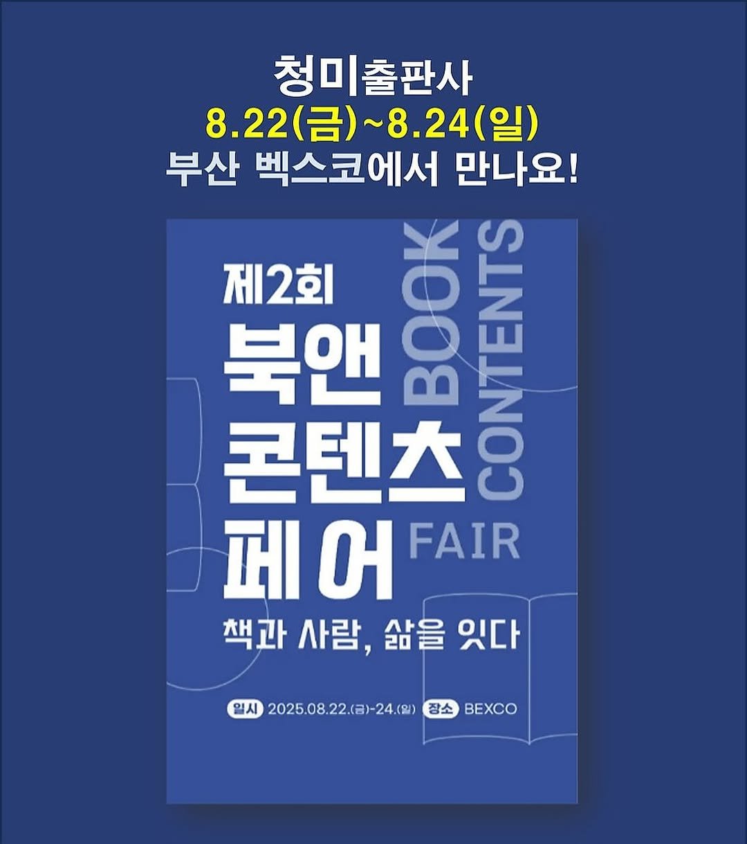 Photo shared by 청미출판사 on July 01, 2025 tagging @busanbookfair. May be an image of book, magazine, poster and text that says '청미출판사 청미 8.22(금)~8.24(일) (금)~ ~8.24 (일) 8.22(금) 8.22 부산 벡스코에서 만나요! 제2회 O 북앤 라이 콘텐츠 月た COOOONES 페 페어 બ FAIR 책과 사람, 삶을 있다 일시 2025.08.22.(日)~24.(日) A2025082.8+24.()#込BXC 장소 BEXCO'.