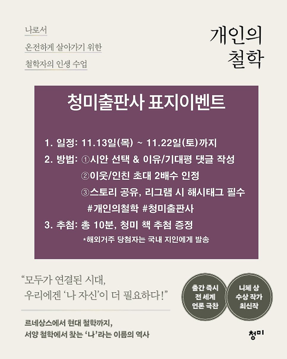 Photo by 청미출판사 on November 12, 2025. May be an image of magazine, poster and text that says '나로서 온전하게 살아가기 위한 천학자의 인생 수업 개인의 철학 청미출판사 표지이벤트 1. 일정: 11. 11.13일(목)~ 11.22일(토)까지 (토)까지 까지 2. 방법: 1시안 선택 & 이유/기대평 댓글 작성 이웃/인친 초대 2배수 인정 3 스토리 공유, 리그램 시 해시태그 필수 #개인의철학 #청미출판사 3. 3.추첨:총 추첨: 총 10분, 청미 책 추첨 증정 *해외거주 당첨자는 국내 지인에게 발송 "모두가 연결된 시대, 우리에겐 '나 자신'이 더 필요하다!" 출간즉시 전세계 언론극찬 언론 극찬 니체상 상 수상작가 최신작 르네상스에서 현대 철학까지, 서양 철학에서 찾는 '나'라는 이름의 역사 청미'.