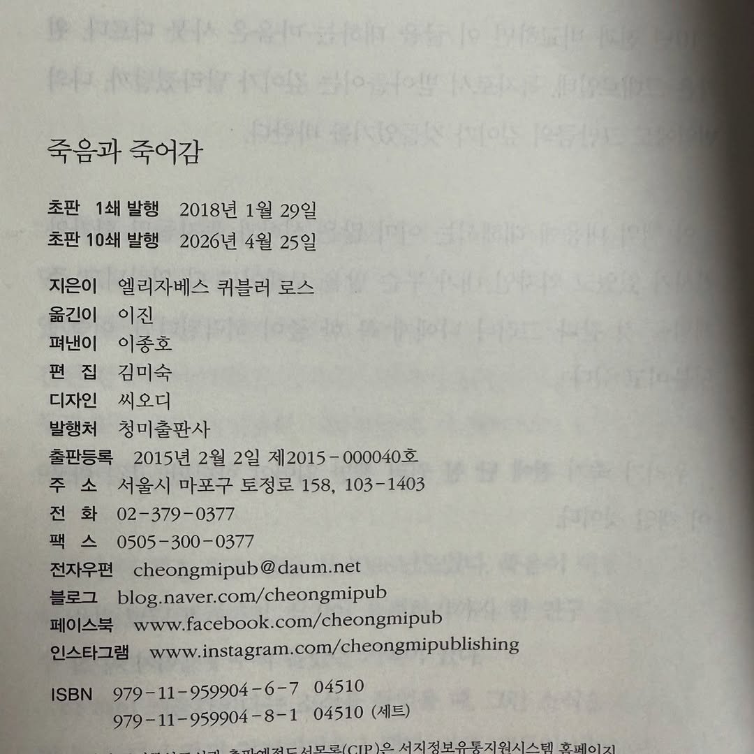 Photo by 청미출판사 on April 22, 2026. May be an image of book and text that says '죽음과 죽어감 초판 1쇄 발행 2018년 1월 29일 초판 10쇄 발행 2026년 4월 25일 지은이 엘리자베스 퀴블러 로스 옮긴이 이진 펴낸이 이종호 편 편집 김미숙 디자인 씨오더 발행처 청미출판사 출판등록 2015년 2월 2일 제2015-000040호 제2015 000040호 서울시 마포구 도정로 158, 103-1403 화 02-379-0377 0505-300-0377 0505- 전자우편 cheongmipub@daum @daum.net 블로그 blog.naver.com/cheongmipub 페이스북 www.facebook.com/cheongmipub 인스타그램 www.instagram.com/cheongmipubls 979-11-959904-6-7 04510 979-11-959904-8-1 04510 (세트) ISBN 서지점보온독지워시스테 서지것보요 호페이지'.