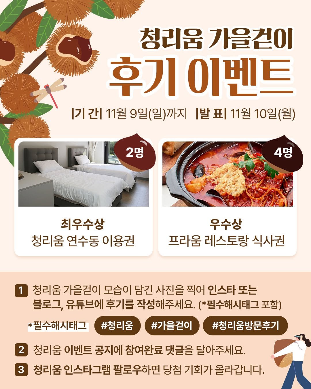 Photo by 청리움 CHEONGRIUM in 청리움. May be an image of poster, magazine and text that says '청리움 가을건이 후기 이벤트 |기 |기간| 간| 11월 9일(일)까지 [발표 丑 11월 10일(월) 2명 4명 명 최우수상 청리움 연수동 이용권 우수상 프라움 레스토랑 식사권 1 청리움 가을걷이 모습이 담긴 사진을 찍어 인스타 또는 블로그, 유튜브에 후기를 작성해주세요. (*필수해시태그 포함) *필수해시태그 #청리움 #가을걷이 #청리움방문후기 2 청리움 이벤트 공지에 참여완료 댓글을 달아주세요. 3 청리움 인스타그램 팔로우하면 당첨 기회가 올라갑니다.'.