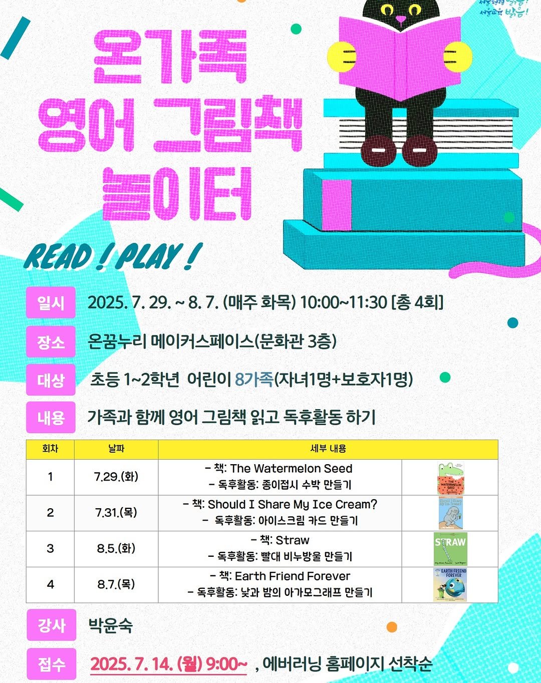 Photo by 어린이도서관 on July 07, 2025. May be an image of poster, magazine and text that says '여길 서울피유밤음! 밖동! 일시 온가족 영어 그림책 놀이터 READ READ!PLAY! !PLAY! 2025.7. 7.29. ~8.7. 29.~8.7. (매주 (매주화목) 화목) 10:00~11:30 [총 [총4회] 4회] 장소 대상 온꿈누리 메이커스페이스(문화관3층 3층) 초등 1~2학년 어린이 어린이8가족(자녀1명+보호자1명) 내용 회차 날파 가족과 함께 영어 그림책 읽고 독후활동 하기 1 7.29.(화) 2 7.31(목) たいキ 3 8.5.(화) 세부 내용 -책: The Watermelon Seed -독후활동: 종이점시 수박 만들기 책: Should Share My Ice Cream? -독후활동: 아이스크림 카드 만들기 책: Straw -독후활동: 빨대 비누방울 -책: Earth Friend Forever -독후활동: 낮과 밤의 아가모그래프 만들기 4 8.7.(목) STRAW 강사 박윤숙 접수 2025.7.14. 9:00~ ,에버러닝 홈페이지 선착순'.