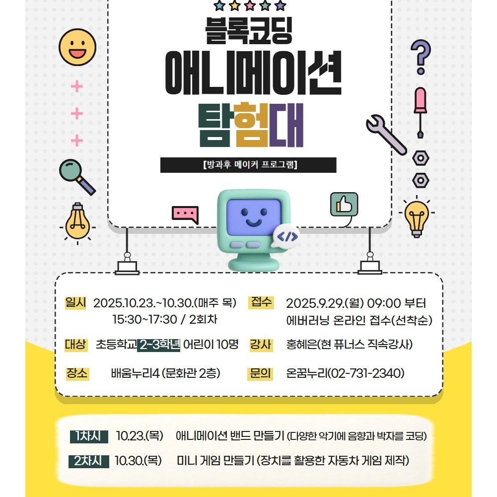 Photo by 어린이도서관 on September 21, 2025. May be a doodle of poster, magazine and text that says '? 블록코딩 애니메이션 탐험대 [방과후 메이커 [방과후메이키프로그램 프로그램] 1 + + 일시 2025.10.23. 2025.10.23.~10.30(H至 10.30.(매주 목) 15:30~17:30 2회차 접수 대상 초등학교 초등학교2-3학년 어린이 10명 장소 2025.9.29.(월) (월) 09:00 부터 에버러닝 온라인 접수(선착순) 홍헤은(현 퓨너스 직속강사) 강사 배움누리4 (문화관 2층) 문의 온꿈누리(02-731-2340) 1차시 10.23.(목) 2차시 10.30.(목) 애니메이선 밴드 만들기 (다양한 악기에 음향과 박자를 코딩) 미니 게임 만들기 (장치글 활용한 자동차 게임 제작)'.