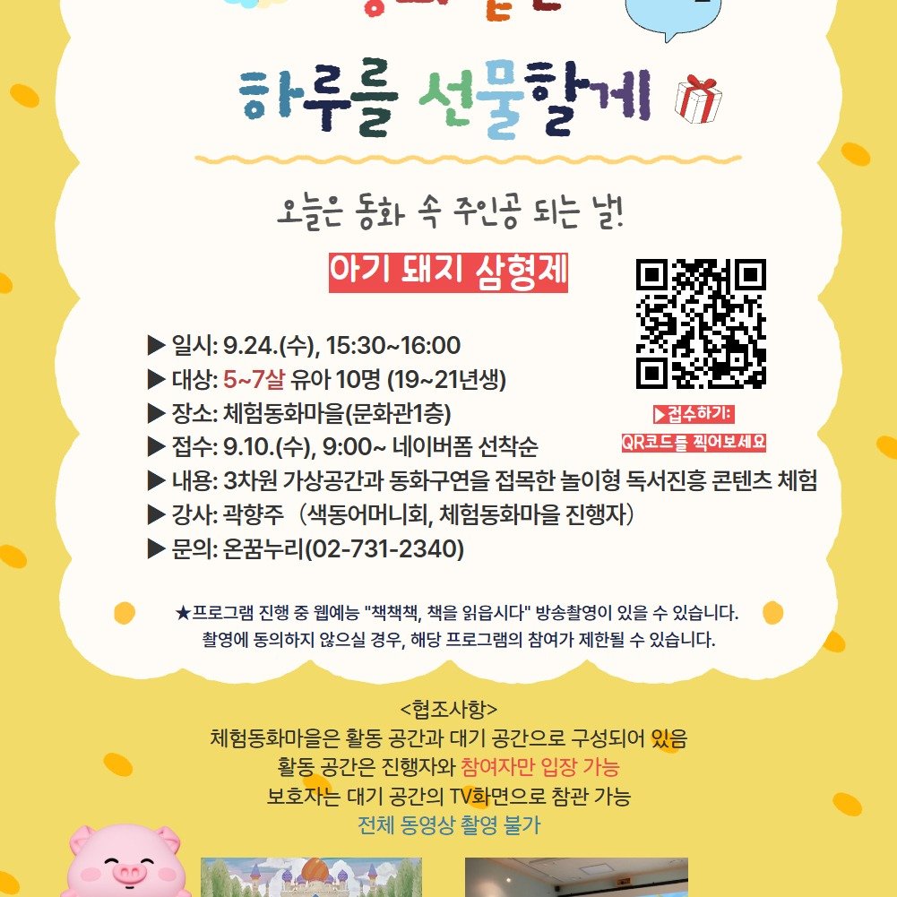 Photo by 어린이도서관 on September 08, 2025. May be an image of poster and text that says '하루를 선물할게 ក 오늘은 동화 속 주인공 오늘은동화속주인공되는날! 되는 날! 아기 돼지 삼형제 일시:9.24.(수), 일시: 15:30~16:00 대상: 5~7살 :5~7살유아10명( 유아10명 유아 (19~21년생) 장소: 체험동화마을(문화관1층) 접수하기: 접수:9.10(수), 접수: 네이버폼 선착순 ㅇR코드를찍어보세요 QR코드를 찍어보세요 내용: 3차원 가상공간과 동화구연을 접목한 놀이형 독서진흥 콘텐츠 체험 강사: 곽향주 (색동어머니회, 체험동화마을 진행자) 문의: 이:온꿈누리(02-731-2340) 프로그램 진행 중 웰예능 "책책책, 책을 읽읍시다" 방송촬영이 있을 있습니다. 촬영에 동의하지 않으실 경우, 해당 프로그램의 참여가 제한될 수 있습니다. <협조사항> 체험동화마을은 활동 공간과 대기 공간으로 구성되어 있옴 활동 공간은 진행자와 참여자만 입장 가능 보호자는 대기 공간의 화면으로 참관 가능 전체 동영상 촬영 불가'.
