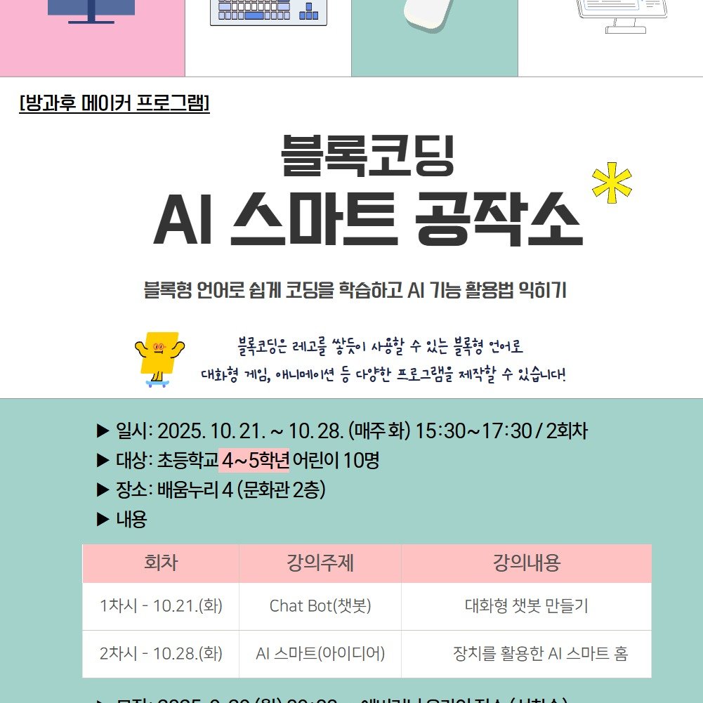 Photo by 어린이도서관 on September 21, 2025. May be an image of text that says '0 ME [방과후 [방과후메이커프로그램] 메이커 프로그램] 블록코딩 스마트 공작소 블록형 언어로 쉽게 코딩을 학습하고 AI 기능 활응법 익히기 gg 블록코딩은 레고를 쌓듯이 사용할 있는 블록형 언어로 대화형 게임, 애니메이션 등 다양한 프로그램을 제작할 수 있습니다! 일시:2025.1 10.21.~ 일시: 2025. 10. 10.28. (매주화) 15:30~17:30/2太 대상: 초등학교 4~5학년 어린이 10명 장소: 배움누리 4 (문화관 (문화관2층) 2층) 내용 회차 강의주제 1차시 1차시-10.21.(화) 10.21 10.21.(화) Chat .(吴) 강의내용 2차시 2차시-10.28.(화) 10.28. 대화형 책봇 만들기 AI 스마트(아이디어) 장치를 활용한 AI 스마트 홈'.