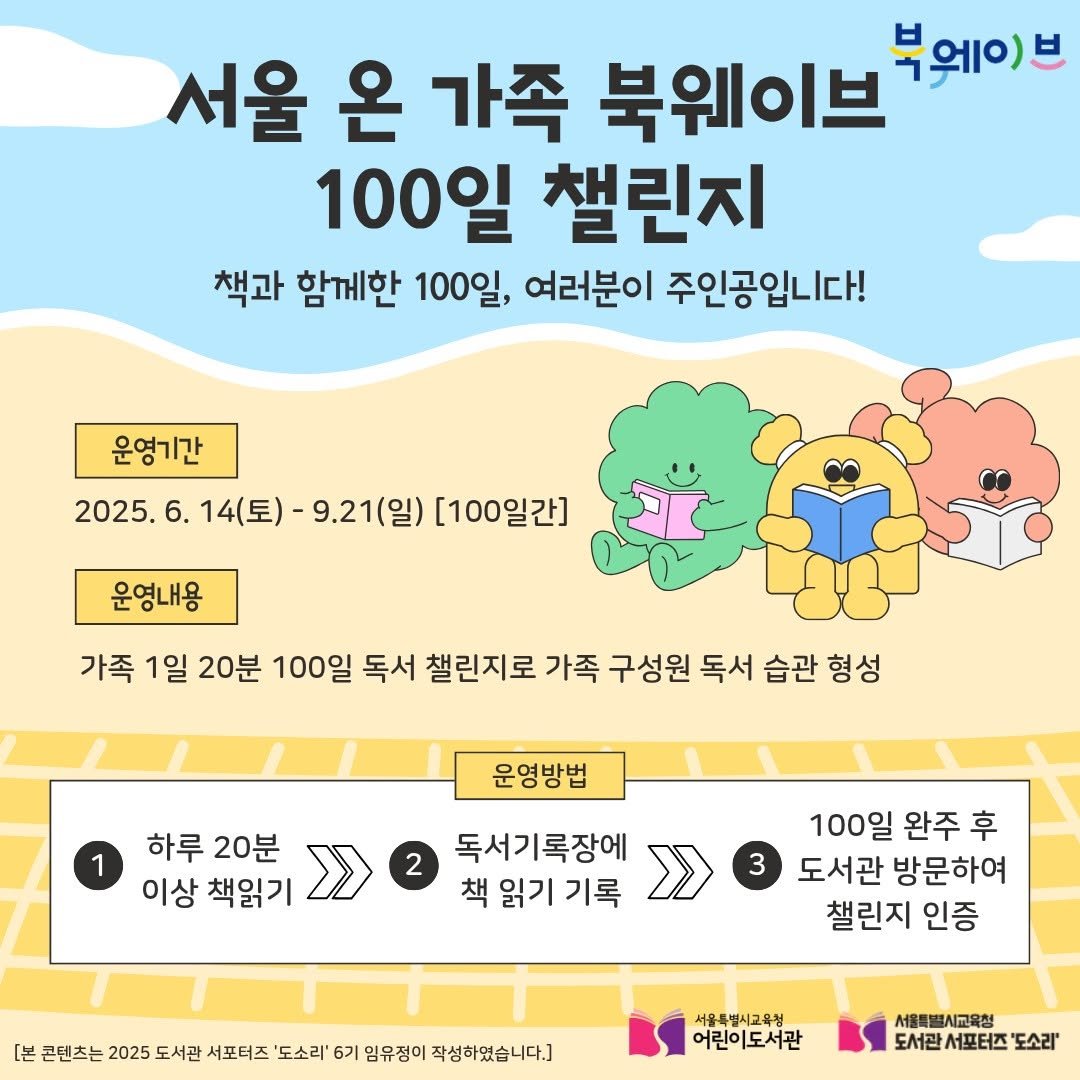 Photo by 어린이도서관 on September 14, 2025. May be an image of map, poster and text that says '서울 온 가족 북웨이브 부웨이)브 브 100일 챌린지 책과 함께한 100일, 여러분이 주인공입니다! 운영기간 2025. 2025.6.14(星）- 6. 14(토)- 9.21(일) [100일간] 운영내용 가족 1일 20분 100일 독서 챌린지로 가족 구성원 독서 습관 형성 1 운영방법 하루 20분 이상 책읽기 2 독서기록장에 책 읽기 책읽기기록 기록 100일 완주 후 도서관 방문하여 챌린지 인증 [본 콘텐츠는 2025 도서관 서포터즈 '도소리' 6기 임유정이 작성하였습니다.] 서울특별시교육청 어린이도서관 서울특별 서울특별시교육청 시교육청 도서관 서포터즈 도소리''.