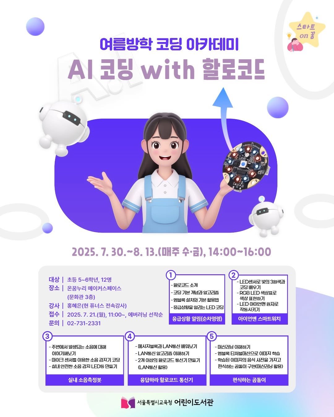 Photo by 어린이도서관 on July 17, 2025. May be an image of poster and text that says '스타트 on 여름방학 코딩 아카데미 AI 코딩 with 할로코드 2025. 2025.7.30.-8.13.(叫州季 7.30. (매주 수·금), 14:00~16:00 대상 초등 5~6학년, 12명 장소 온꿈누리 메이커스페이스 (문화관 3층) 강사| 춘해은(헌 퓨너스 전속강사) 접수| 2025. 2025.7.21.(出), -21.(出), 11:00~, 에버러닝 선작순 문의 02-731-2331 하로콘드 소개 -코딩가 변개념과알고리집 설치와기 ED센서로 3월색과 CBLED 색산표로 표현하기 LED 아이먼민 멸지로 응급상황 알림(순차영령) 아이언맨 스마드워치 주세에서 반색되: 소옥에 대머 이야기하보기 -마이 이용한 소몸김지기고딩 코딩 감지기 -새내인전한 2.LDN 비급기 데시지_복과 LAN북산 뼈워보기 -LAN농신 멸고리즙 이해하기 실내 실내소음축청붓 LAN울신의문) -여신러님 이해하기 처스머신으로 이미지 사진들 가지고 현식하는 곡이 구연대매신러님 참물) 응답하라 한로코드 동신기 편식하는 곰돌이 서울특별시고육청 어린이도서관'.
