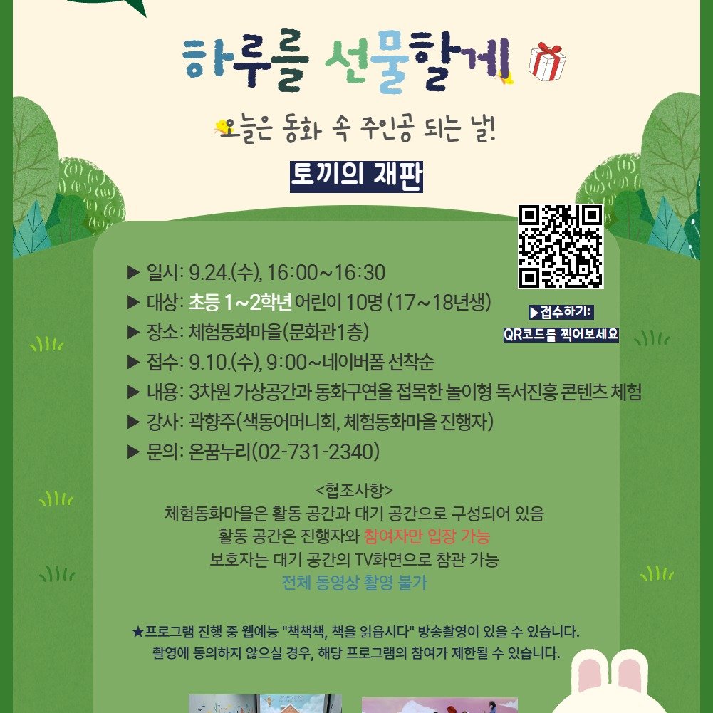 Photo by 어린이도서관 on September 08, 2025. May be an image of poster and text that says '하루를 선물할게 ሽ 오늘은 동화 속 주인공 오늘은동화속주인공되는날! 되는 날! 토끼의 끼의재판 재판 l 일시:9.24(수), 일시:9.24(수),16:00~16:30 9.24(수) 16:00~16:30 일시: 대상: 초등 1~2학년 어린이10명 상:초등1~2학년어린이10명 10명 (17~18년생) 장소: 소:체험동화마을(문화관1층) 접수: 접수:9.10(수),9:0 9.10.(수), 9:00~네이버폼 베이버폼 선착순 내용: 가상공간과 동화구연을 접목한 놀이형 독서진흥 콘텐츠체험 강사: 곽향주(색동어머니회, 체험동화마을 진행자) 문의: 온꿈누리(02-731-2340) 온꿈누리 접수하기: QR코드들 QR코드들찍어보세요 찍어보세요 ۱۱۱ ۱۱۱١١ <협조사항> 체험동화마을은 활동 공간과 대기 공간으로 구성되어 있음 활동 공간온 진행자와 참여자만 입장 가능 보호자는 대기 공간의 V화면으로 참관 가능 전체 동영상 촬영 불가 ١۱١ 프로그램 진행 웹예능 "책책책, 책을 읽옵시다" 방송촬영이 있을 수 있습니다. 촬영에 동의하지 않으실 경우, 해당 프로그램의 참여가 제한될 수 있습니다.'.