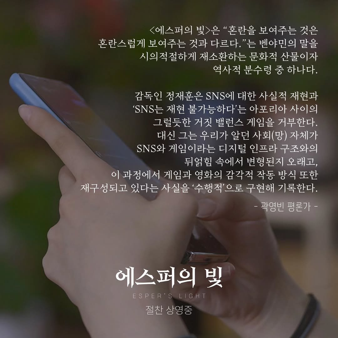 Photo by 시네마토그래프 on November 14, 2025. May be an image of text that says '<에스퍼의 빛>은 혼란을 보여주는 것은 혼란스럽게 보여주는 것과 다르다. "는 벤야민의 말을 시의적절하게 재소환하는 문화적 산물이자 역사적 분수령 중 하나다. 감독인 정재훈은 SNS 대한 사실적 재현과 'SNS는 재현 불가능하다'는 아포리아 사이의 밸런스 게임을 거부한다. 대신 우리가 알던 사회(망) 자체가 와 게임이라는 디지털 인프라 구조와의 뒤얽힘 속에서 변형된지 오래고, 이과정에서 게임과 영화의 감각적 작동 방식 또한 재구성되고 있다는 사실을 '수행적'으로 구현해 기록한다. -곽영빈 평론가- 에스퍼의 빛 ESPER'SLISHT FSPER 절찬 상영중'.