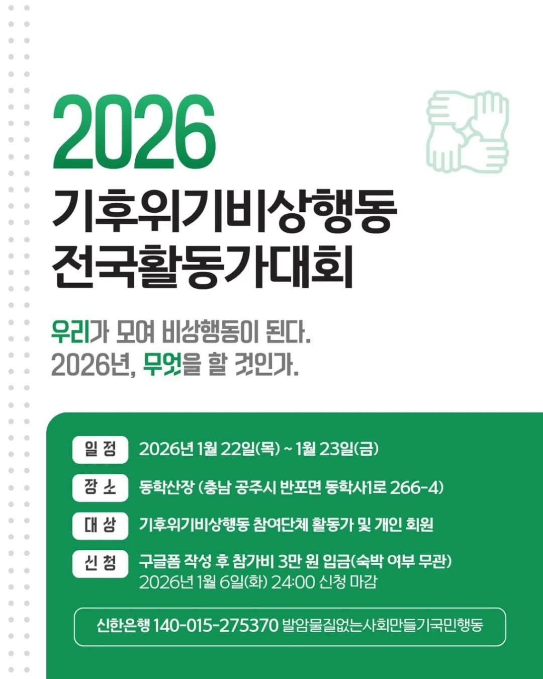 Photo by 기후위기 비상행동 on December 15, 2025. May be an image of poster and text that says '2026 기후위기비상행동 전국활동가대회 우리가 모여 비상행동이 된다. 2026년, 무엇을 할 것인가. 일정 2026년 1월 22일(목)~ 1월 23일(금) 장소 대상 동학산장 (충남 공주시 반포면 동학사1로 266-4) 신청 기후위기비상행동 참여단체 활동가 및 개인 회원 구글품 작성 幸 참가비 3만 원 임금(숙박 여부 무관) 2026년 1월 6일(화) 24:00 신청 마감 신한은행 140-015-275370 발암물질없는사회만들기국민행동'.