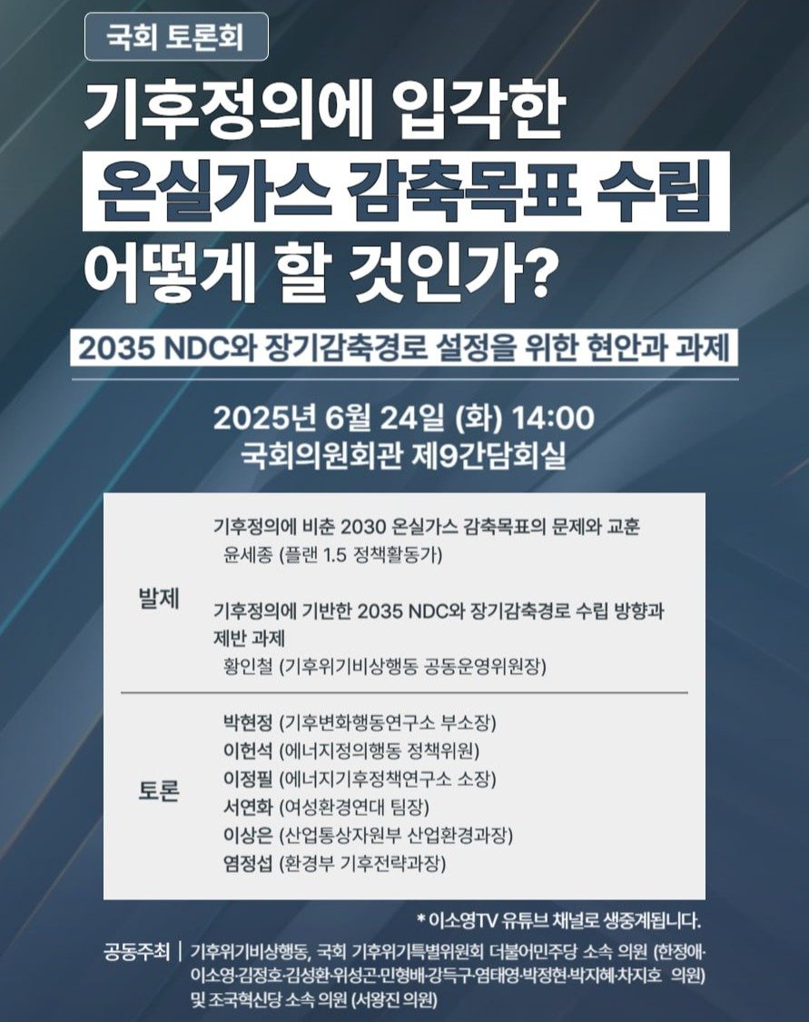 Photo by 기후위기 비상행동 on June 23, 2025. May be an image of poster and text that says '국회 토론회 기후정의에 입각한 온실가스 감축목표 수립 어떻게 할 것인가? 2035 DC와 장기감축경로 설정을 위한 현안과 과제 2025년 6월 24일 (화) 14:00 국회의원회관 제9간담회실 기후정의에 비춘 2030 온실가스 감축목표의 문제와 교훈 윤세종 (플랜 1.5 정책활동가) 발제 기후정의에 기반한 2035 NDC와 장기감축경로 수립 방향과 제반 과제 황인철 (기후위기비상행동 공동운영위원장) 토론 박현정 (기후변화행동연구소 부소장) 이헌석 (에너지정의행동 정책위원) 이정필 (에너지기후정책연구소 소장) 서연화 (여성환경연대 팀장) 이상은 (산업통상자원부 산업환경과장) 염정섭 (환경부 기후전략과장) *이소영TV 유튜브 채널로 생중계됩니다. 공동주최 기후위기비상행동, 국회 기후위기특별위원회 더불어민주당 소속 의원 (한정애- 이소영 김정호 이소영·김정호관 이소영김정호김성한,위성곤인행배강득 김성환 위성곤- 민형배 강득구 염태영 박정현· 박정현박지혜·차지 의원) 및 조국혁신당 소속 의원 (서왕진'.