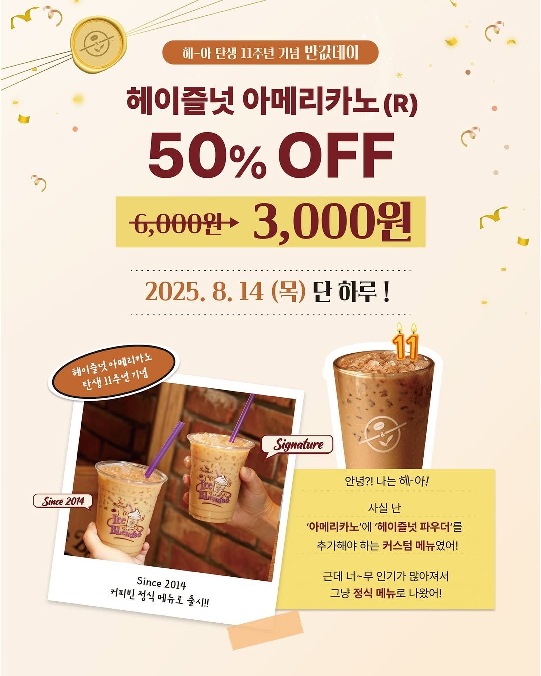 Photo shared by 커피빈코리아 on August 12, 2025 tagging @coffeebean_kr. May be an image of drink and text that says '혜-아 틴생 11주년 기념 반값데이 헤이즐넛 아메리카노 (R) 50% 50%OFF OFF 6,000원> 3,000원 2025. 2025.8.14(목)단하루! 8. 14 (목) )단하루! 8.14(목) 해이즐넛 테이즐넛아메리카노 아메리카노 탄생 탄생11주년기념 11주년 11 Signature Since 2014 안녕?! 나는 헤-아! 사실 난 '아메리카노'에 '헤이즐넛 파우더'를 추가해야 하는 커스텀 메뉴였어! Since 2014 커피빈 정식 정식에뉴로 커피빈정식에뉴로 메뉴로 출시!! 근데 너-무 인기가 많아져서 그냥 정식 메뉴로 나왔어!'.