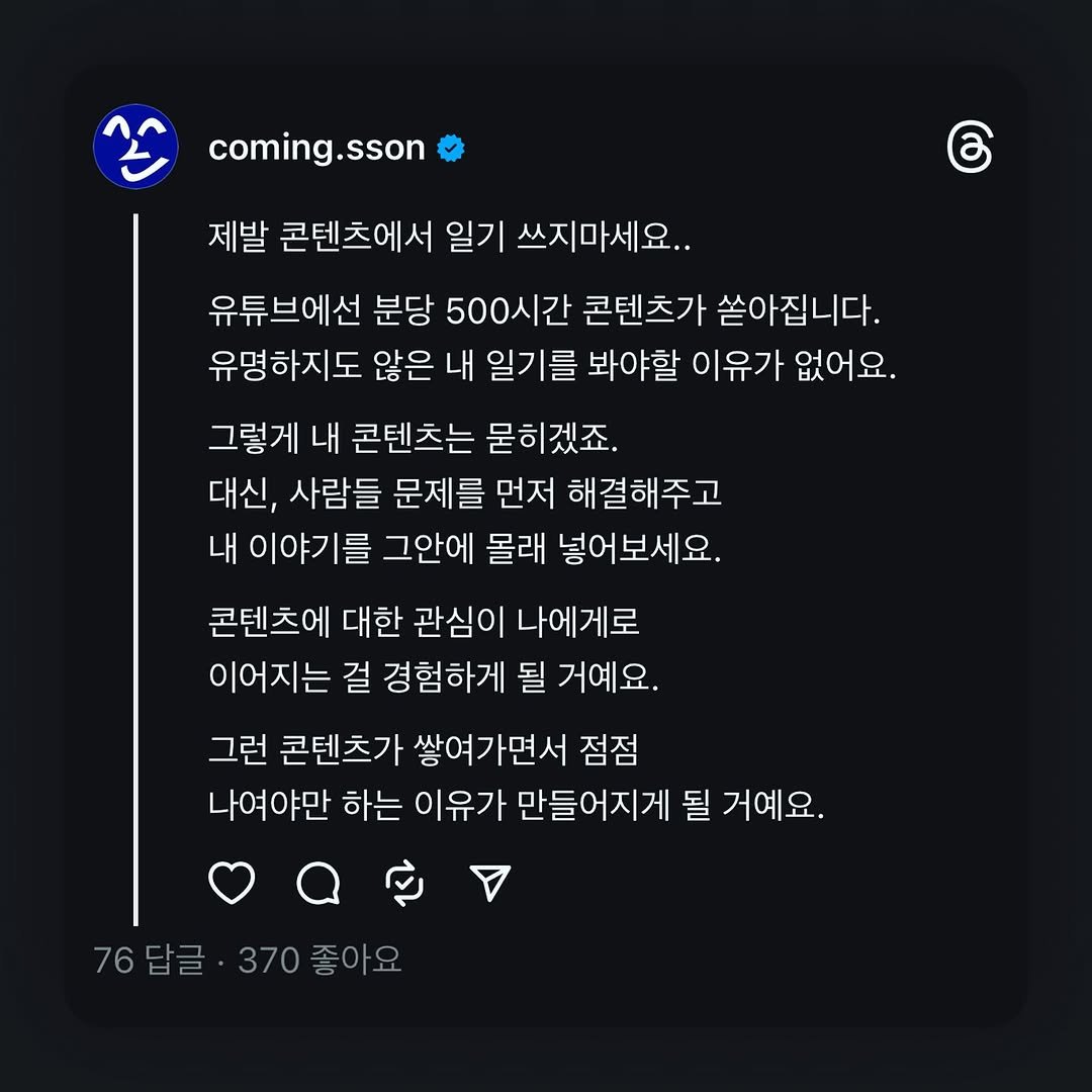 Photo shared by 커밍쏜 | 유튜브 퍼스널브랜딩 on August 04, 2025 tagging @personal.makers. May be a Twitter screenshot of text that says 'coming.sson රි 제발 콘텐츠에서 일기 쓰지마세요.. 유튜브에선 분당 500시간 콘텐츠가 쏟아집니다. 유명하지도 않은 내 일기를 봐야할 이유가 없어요. 그렇게 내 콘텐츠는 묻히겠죠. 대신, 사람들 문제를 먼저 해결해주고 내 이야기를 그안에 몰래 넣어보세요. 콘텐츠에 대한 관심이 나에게로 이어지는 걸 경험하게 될 거예요. 그런 콘텐츠가 쌓여가면서 점점 나여야만 하는 이유가 만들어지게 될 거예요. 76 76답글 370좋아요 370 좋아요'.