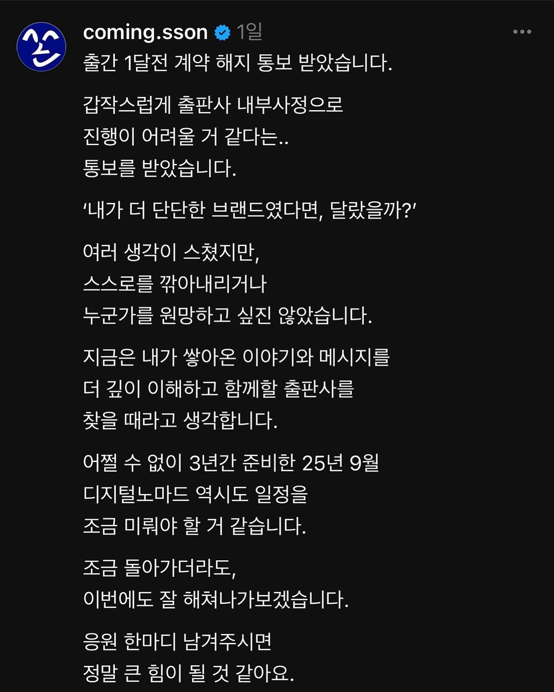Photo by 커밍쏜 | 유튜브 퍼스널브랜딩 on July 19, 2025. May be a meme of text that says 'coming.sson 출간 1달전 계약 해지 통보 받았습니다. 갑작스럽게 출판사 내부사정으로 진행이 어려울 거 같다는.. 통보를 받았습니다. '내가 더 단단한 브랜드였다면, 달랐을까?' 여러 생각이 스쳤지만, 스스로를 깎아내리거나 누군가를 원망하고 싶진 않았습니다. 지금은 내가 쌓아온 이야기와 메시지를 더 깊이 이해하고 함께할 출판사를 찾을 때라고 생각합니다. 어쩔 수 없이 3년간 준비한 25년 9월 지털노마드 역시도 일정을 조금 미뤄야 할 거 같습니다. 조금 돌아가더라도, 이번에도 잘 해쳐나가보겠습니다. 응원 한마디 남겨주시면 정말 큰 힘이 될 것 같아요.'.