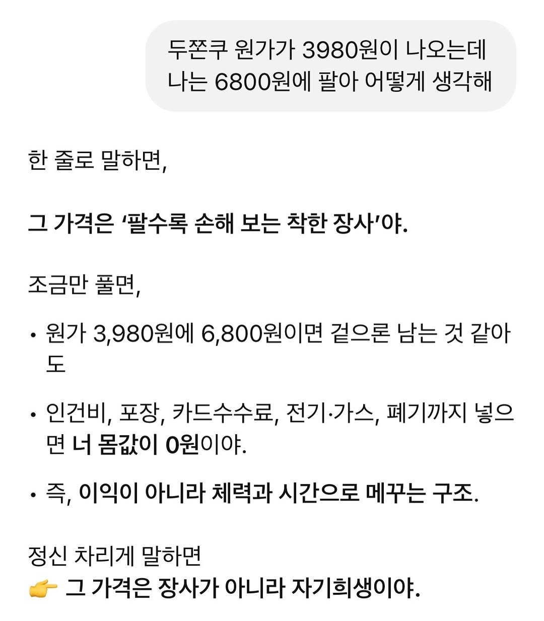 Photo by 두바이 쫀득쿠키 |화성답례품| 통밀디저트 | 향남과자상점 on January 24, 2026. May be an image of text that says '두쫀쿠 원가가 3980원이 나오는데 나는 6800원에 팔아 어떻게 생각해 한 줄로 말하면, 그 가격은 '팔수록 손해 보는 착한 장사'야. 조금만 풀면, •원가 3,980원에 6,800원이면 겉으론 남는 것 같아 도 인건비, 포장, 카드수수료, 전기·가스, 폐기까지 넣으 면 너 몸값이 0원이야. 즉, 이익이 아니라 체력과 시간으로 메꾸는 구조. 정신 차리게 말하면 그 가격은 장사가 아니라 자기희생이야.'.