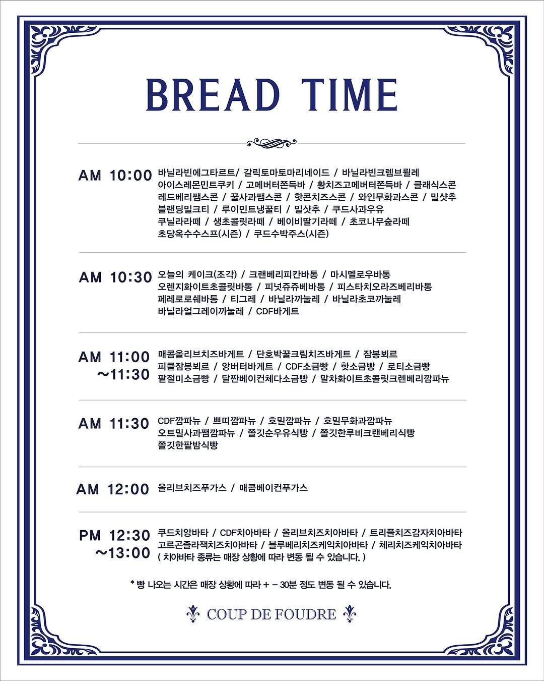 Photo by 쿠드푸드흐/천연발효 유기농 프랑스 베이커리 on July 18, 2025. May be an image of baguette and text that says 'BREAD TIME AM 10:00 바닐라빈에그타르트/ 갈릭토마토마리네이드 바닐라빈크렘브릴레 아이스레몬민트쿠키/ 고메버터쫀특바 황치즈고메버터쫀특바 클래식스콘 핫콘치즈스콘 와인무화과스콘 밀샷추 블랜딩밀크티 루이민트냉꿀티 밀싯추/ 쿠드사과우유 쿠닐라라떼/ 생초콜릿라떼 베이비딸기라떼 초코나무숲라떼 초당옥수수스프(시즌)/ 루드수박주스(시즌) Α 10:30 오늘의 케이크(조각) 크랜베리피칸바동 마시멜로우바동 오렌지화이트초콜릿바 피넛쥬쥬베바봉/ 피스타치오라즈베리바봉 티그레/ 바닐라까놀레 바닐라초코끼놀레 바닐라얼그레이까늘레 CDF바게트 AM 11:00 매콤을리브치즈바게트 단호박꿀크림치즈바게트 잠봉뵈료 피클잠봉뵈르/ 앙버터바게트 CDF소금빵 핫소금방 핫소금방/로티소금밤 로티소금빵 ~11:30 팥절미소금빵 달짠베이컨체다소금방/ 말차하이트초릿크렌버리감파뉴 AM 11:30 CDF깜파뉴 쁘띠깜파뉴 초밑깜파뉴 호민무화과감파뉴 오트밀사과찜감파뉴 쫄깃순우유식빵/ 쫄깃한루비크랜베리식빵 쫄깃한판밤식빵 AM 12:00 올리브치즈푸가스 매콤베이컨푸가스 PM 12:30 쿠드치앙바타 CDF치아바타 올리브치즈치아바타 트리플치즈감자치마바타 ~13:00 (치아비타 고르곤좀라찌치즈치아바타/ /블루베리치즈케믹치아바타 체리치즈케익치아바타 매장 상황에 따라 번동 수 있습니다.) *빵 나오는 시간은 매장 상황에 따라 정도 수 있습니다. COUP DE COUPDEFOUDRE FOUDRE'.