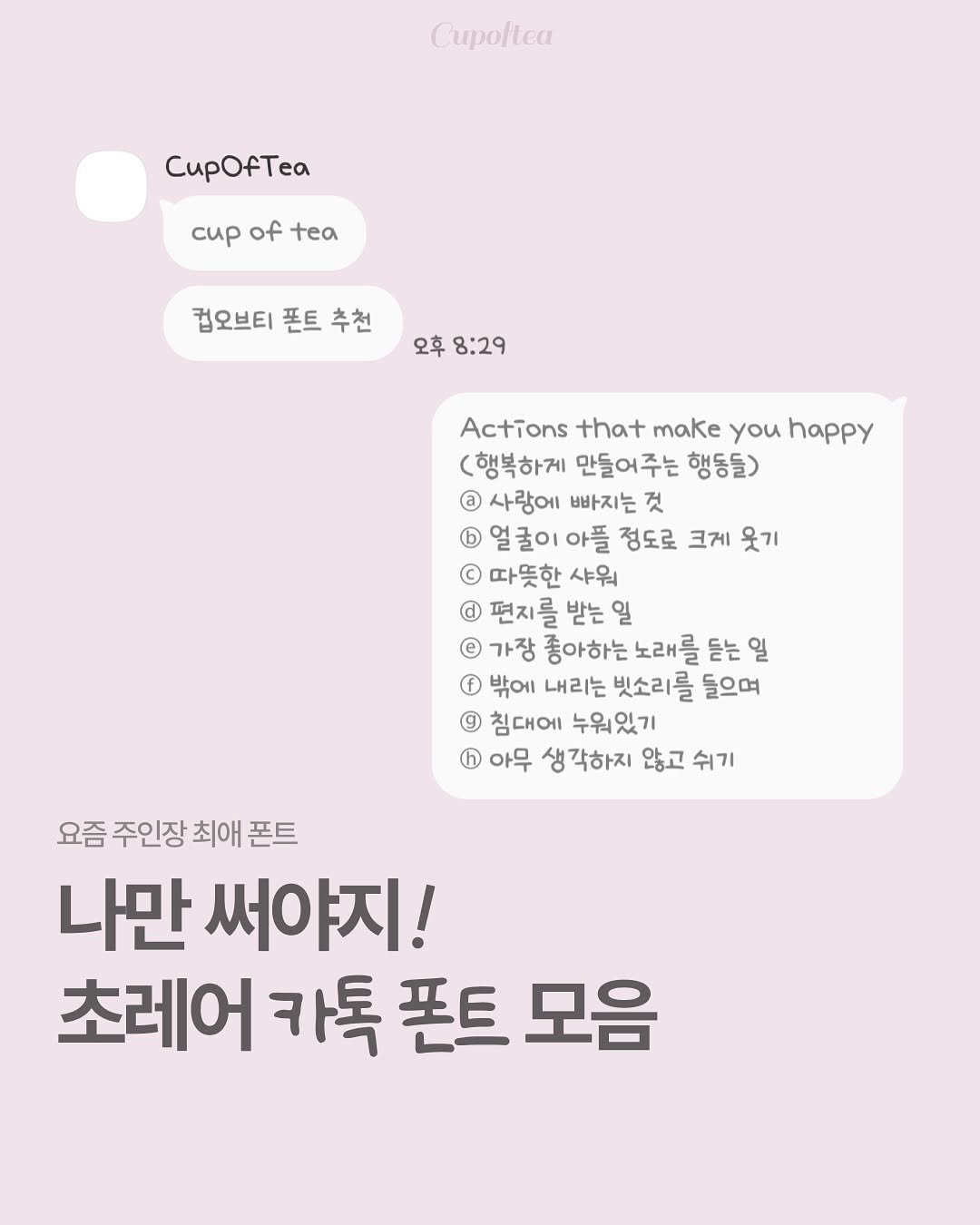 Photo shared by 컵오브티 매거진 on September 22, 2025 tagging @cupoftea_mag. May be an image of text that says 'CupOfTea cиp Tea of oftea tea 컵오브티 폰트 추천 오후 8:29 Actions that make you happy (행복하게 만들어주는 행동들) @ 사랑에 빠지는 것 얼굴이아플 정도로 크게 웃기 © 따뜻한 샤워 편지를 받는 일 e 가장 좋아하는 노래를 듣는 일 f 밖에 내리는 빗소리를 들으며 침대에 누워있기 ® 아무 생각하지 않고 쉬기 요즘 주인장 최애 폰트 나만 써야지! 초레어 카톡 폰트 모음'.