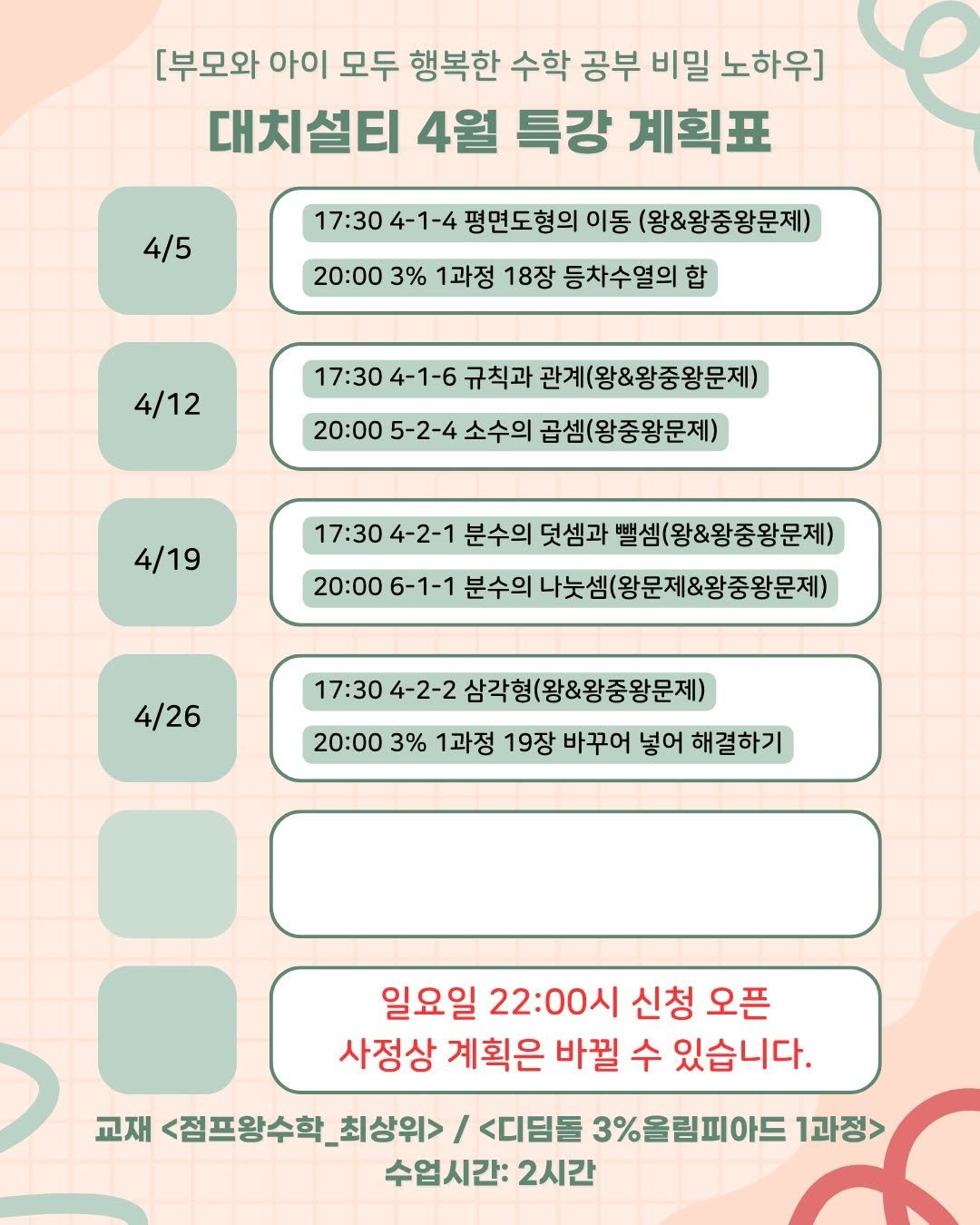 Photo by 김설훈 I 대치설티 I 교사 출신 대치동 수학 전문가 on March 23, 2026. May be an illustration of calendar, poster, crossword puzzle and text that says '[부모와 아이 모두 행복한 수학 공부 비밀 노하우] 대치설티 4월 특강 계획표 4/5 17:30 4-1-4 평면도형의 이동 (왕&왕중왕문제) 20:00 3% 1과정 18장 등차수열의 합 4/12 17:30 4-1-6 규칙과 관계(왕&왕중왕문제) 20:00 5-2-4 소수의 곱셈(왕중왕문제) 4/19 17:30 4-2-1 분수의 덧셈과 밸셈(왕&왕중왕문제) 20:00 6-1-1 분수의 나는셈(왕문제&왕중왕문제) 4/26 17:30 4-2-2 삼각형(왕&왕중왕문제) 20:00 3% 1과정 19장 바꾸어 넣어 해결하기 일요일 22:00시 22: 신청 오픈 사정상 계획은 바뀔 수 있습니다. 교재 <점프왕수학 최상위>/ / <디딤돌 3%올림피아드 1과정> 수업시간: 2시간'.