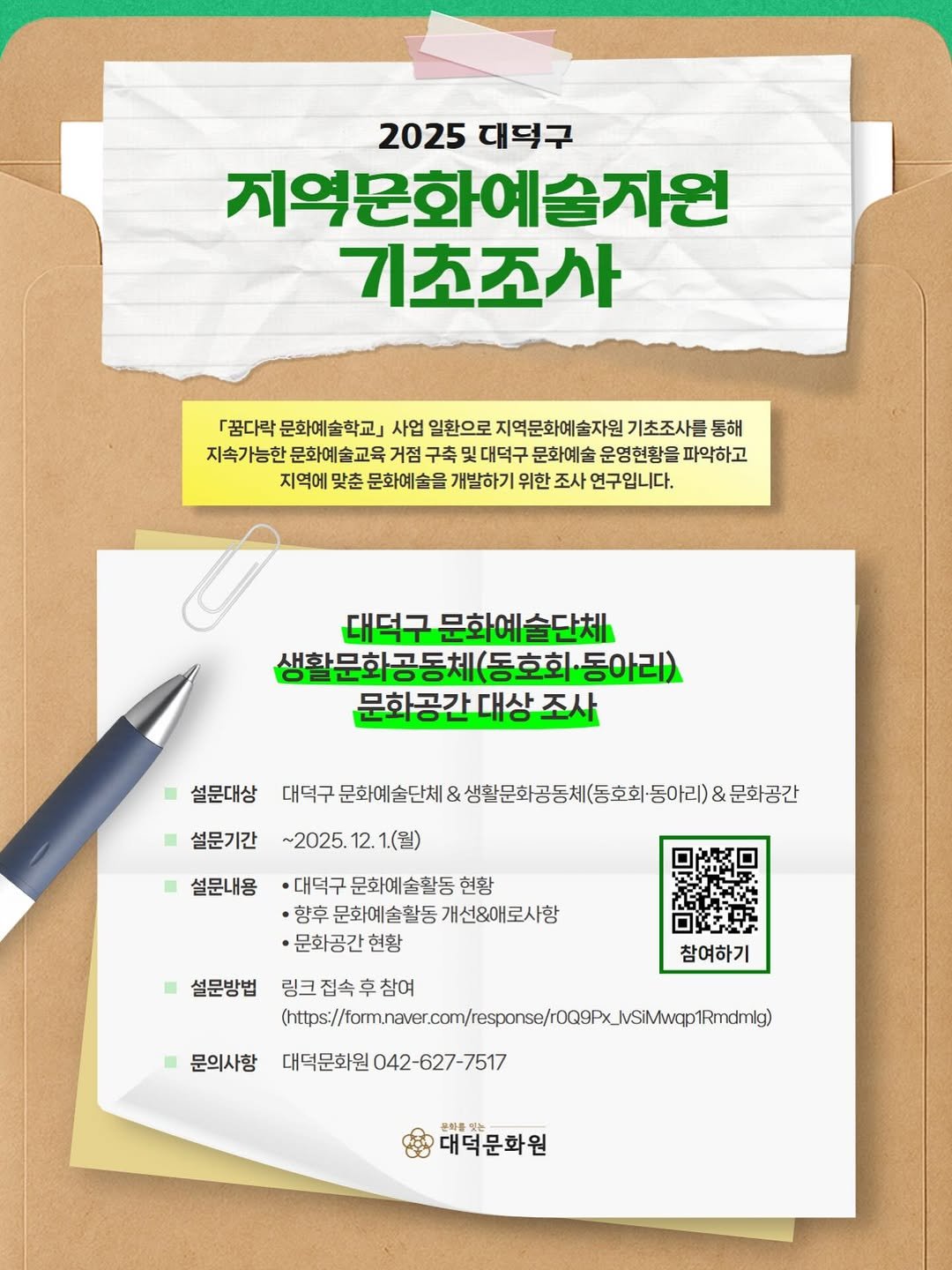 Photo by 대덕문화원(대전 대덕구 대전로 1348) on November 21, 2025. May be an image of poster and text that says '2025 2025대덕구 대덕구 지역문화예술자원 기초조사 『꿈다락 문화예술학교」 사업 일환으로 지역문화예술자원 기초조사를 동해 지속가능한 문화예술교육 거점 구축 빛대덕구 문화예술 운영현황을 파악하고 지역에 맞춘 문화예술을 개발하기 위한 조사 연구입니다. 대덕구 덕구문화예술단체 생활문화공동체(동호화·동아리) 동호회 문화공간대상조사 조사 대상 설문내용 설문대상 대두구운도마술단베3성활문화공등체영호당아리)2을강간 체&생활문화공동체(종호화·동아리)& & 대덕구 문화예술단체 문화공간 설문기간~2025.12.1.(월) ~2025 5.12.1(월) 설문기간 ·대덕구문화에술활동현항 대덕구 문화예술활동 현황 ·향후문화예술활동개선&애로시항 ㆍ향후 문화예술활동 개선&애로사항 ·문화공간현황 현황 설문방법 참여하기 문의사항 링크잡속후참여 https:/.c./m/eo/e/mr 대덕문화원042-627-7517 대덕문화원 2-627-7517 대덕문확원'.