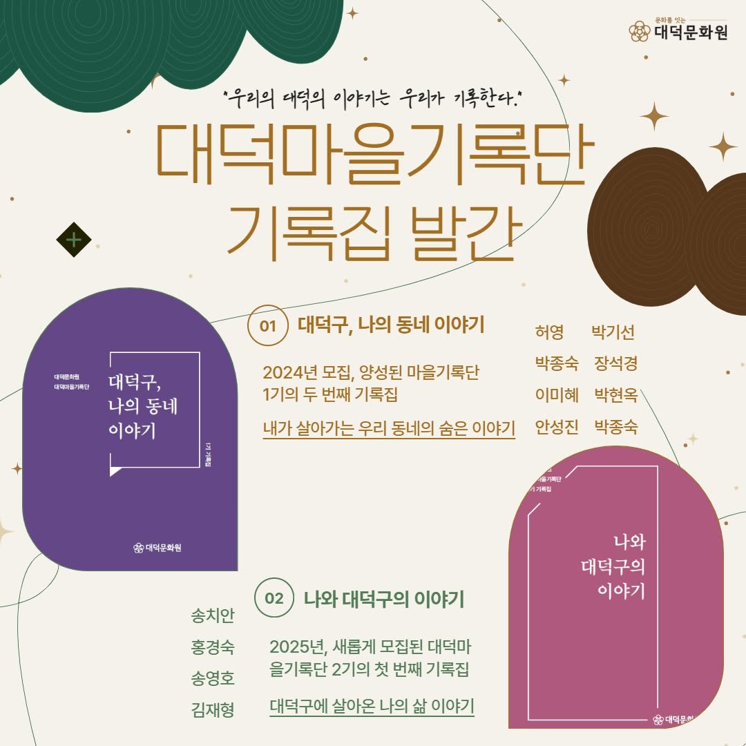 Photo by 대덕문화원(대전 대덕구 대전로 1348) on December 05, 2025. May be an image of poster and text that says '대덕문화원 '우리의 대덕의 이야기는 우리가 기록한다.' 대덕마을기록단 기록집 발간 01 대스민치조 대역어어가육자 대덕구, 나의 동네 이야기 대덕구, 나의동네 나의 동네 이야기 2024년 모집, 양성된 성된마을기록단 1기의 두 번째 기독집 내가 살아가는 우리 동네의 숨은 이야기 허영 박기선 박종숙 장석경 이미혜 박현옥! 안성진 박종숙 춤대덕분아린 송치안 02 나와 대덕구의 이야기 나와 대덕구의 이야기 홍경숙 송영호 김재형 2025년, 새롭게 모집된 대덕마 을기록단 2기의 첫 번째 기록집 대덕구에 살아온 나의 삶 이야기 대덕문한'.