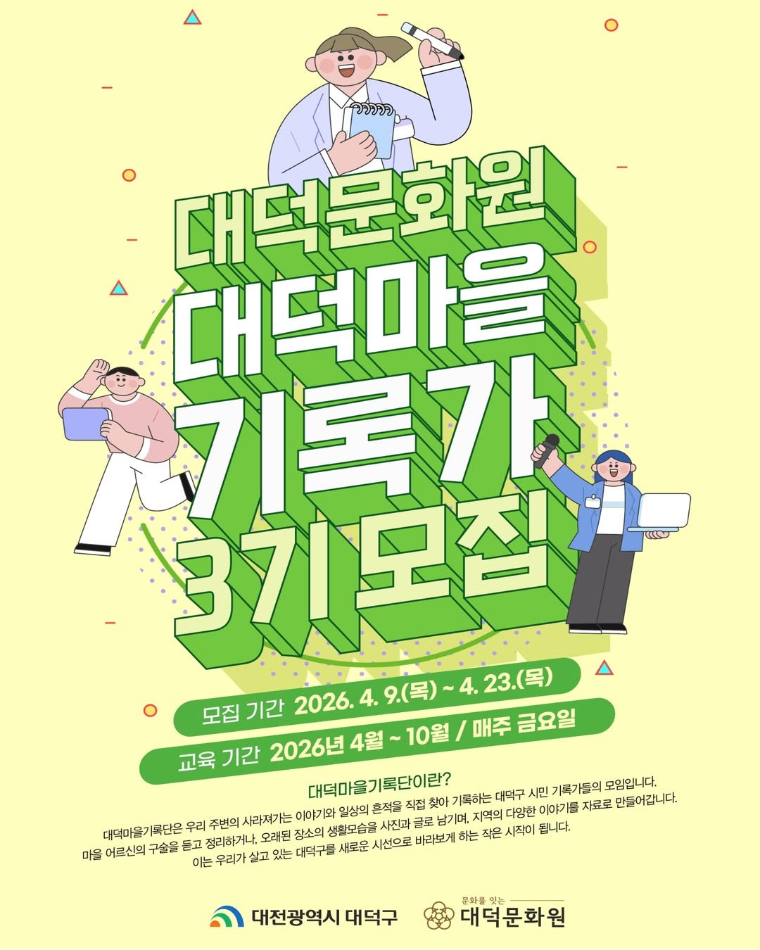 Photo by 대덕문화원(대전 대덕구 대전로 1348) on April 09, 2026. May be an illustration of ‎poster and ‎text that says '‎วววาว 대덕문화원 대덕마을 기록가초 3기모집 علهی 모집기간 2026.4.9.(목) 9.(목) 목)~4.23.(목) 23.(목) 모집 기간 2026. 교육 기간 2026년 4월 ~10월 매주 금요일 찾아 대덕마을기록단이란? 기록하는 대덕구 시민 기록가들의 가국가들의모임입니다. 모임입니다. 남기며 억의 다양한 이야가 자료로 만들어갑니다. 대덕마을기록단은 우리 주변의 사라지가는 이야기오 임상의 흔적을 마을 어르신의 구숨을 든고 정리하거나. 오래된 장소의 생활모습을 사진과 이는 우리가 살고 있는 대덕구들 새로운 시선으로 바라보게 하는 작은 시작이 됩니다. 대전광역시 대덕구 문화를 대덕문화원‎'‎‎.