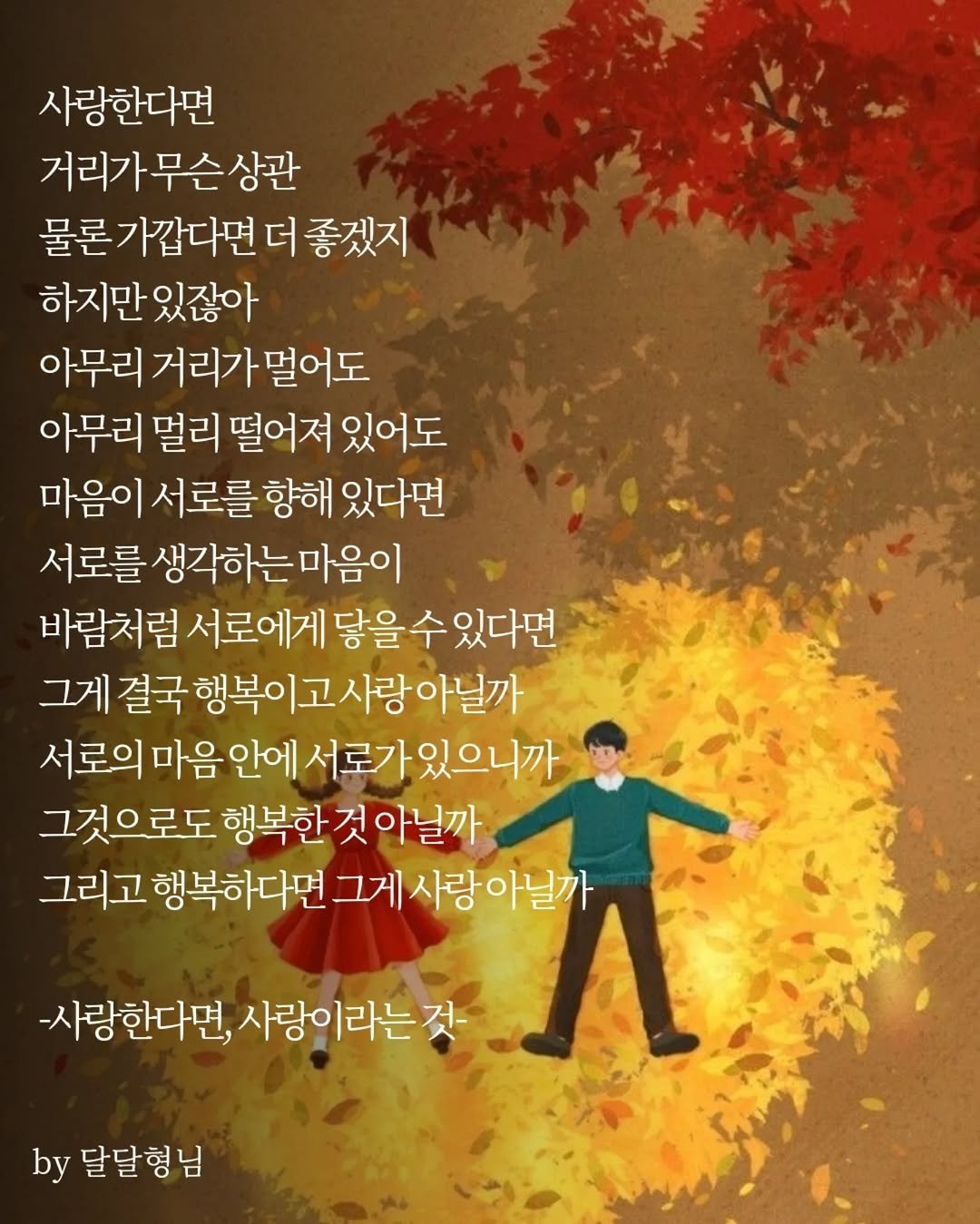 Photo by 장근필 on November 02, 2025. May be an image of text that says '사랑한다면 거리가무슨상관 물론가깝다면 더 좋겠지 하지만 하지만있잖아 있잖아 아무리 거리가 멀어도 아무리 멀리 떨어져 있어도 마음이 서로를 향해 있다면 서로를 생각하는마음이 바람처럼 서로에게 닿을 을수있다면 수 그게 결국 행복이고 행복이고사랑아닐까 아닐까 서로의 마음 안에 서로가있으니까 그것으로도 행복한것아닐까 행복한 그리고 행복하다면 그게 사랑아닐까 -사랑한다면, 사랑이라는것 by 달달형님 님'.